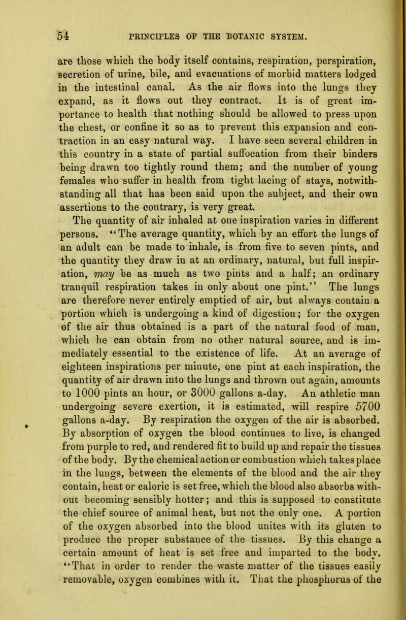 are those which the body itself contains, respiration, perspiration, secretion of urine, bile, and evacuations of morbid matters lodged in the intestinal canal. As the air flows into the lungs they expand, as it flows out they contract. It is of great im- portance to health that nothing should be allowed to press upon the chest, or confine it so as to prevent this expansion and con- traction in an easy natural way. I have seen several children in this country in a state of partial suffocation from their binders being drawn too tightly round them; and the number of young females who suffer in health from tight lacing of stays, notwith- standing all that has been said upon the subject, and their own assertions to the contrary, is very great. The quantity of air inhaled at one inspiration varies in different persons. The average quantity, which by an effort the lungs of an adult can be made to inhale, is from five to seven pints, and the quantity they draw in at an ordinary, natural, but full inspir- ation, may be as much as two pints and a half; an ordinary tranquil respiration takes in only about one pint. The lungs are therefore never entirely emptied of air, but always coutain a portion which is undergoing a kind of digestion; for the oxygen of the air thus obtained is a part of the natural food of man, which he can obtain from no other natural source, and is im- mediately essential to the existence of life. At an average of eighteen inspirations per minute, one pint at each inspiration, the quantity of air drawn into the lungs and thrown out again, amounts to 1000 pints an hour, or 3000 gallons a-day. An athletic man undergoing severe exertion, it is estimated, will respire 5700 gallons a-day. By respiration the oxygen of the air is absorbed. By absorption of oxygen the blood continues to live, is changed from purple to red, and rendered fit to build up and repair the tissues of the body. By the chemical action or combustion which takes place in the lungs, between the elements of the blood and the air they contain, heat or caloric is set free, which the blood also absorbs with- out becoming sensibly hotter; and this is supposed to constitute the chief source of animal heat, but not the only one. A portion of the oxygen absorbed into the blood unites with its gluten to produce the proper substance of the tissues. By this change a certain amount of heat is set free and imparted to the body. •4 That in order to render the waste matter of the tissues easily removable, oxygen combines with it. That the phosphorus of the