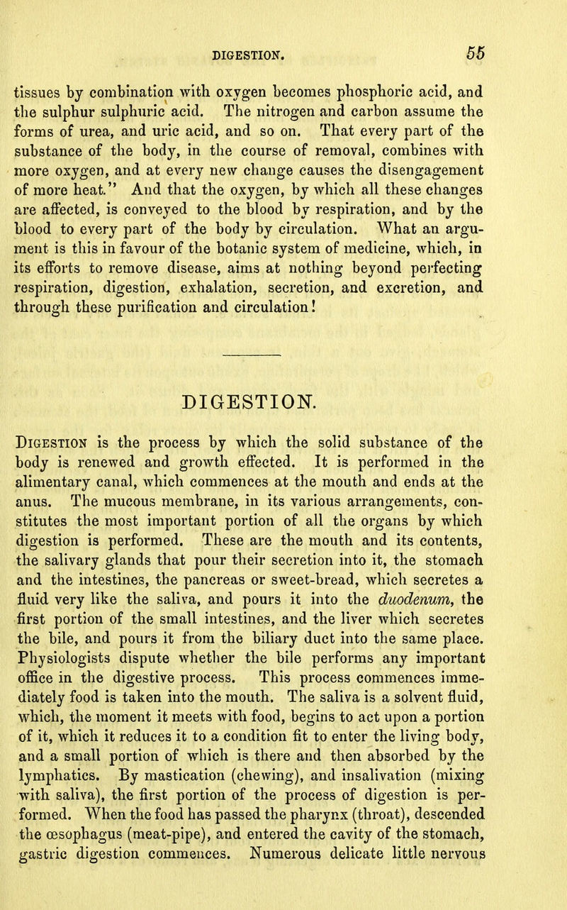 tissues by combination with oxygen becomes phosphoric acid, and the sulphur sulphuric acid. The nitrogen and carbon assume the forms of urea, and uric acid, and so on. That every part of the substance of the body, in the course of removal, combines with more oxygen, and at every new change causes the disengagement of more heat. And that the oxygen, by which all these changes are affected, is conveyed to the blood by respiration, and by the blood to every part of the body by circulation. What an argu- ment is this in favour of the botanic system of medicine, which, in its efforts to remove disease, aims at nothing beyond perfecting respiration, digestion, exhalation, secretion, and excretion, and through these purification and circulation! DIGESTION. Digestion is the process by which the solid substance of the body is renewed and growth effected. It is performed in the alimentary canal, which commences at the mouth and ends at the anus. The mucous membrane, in its various arrangements, con- stitutes the most important portion of all the organs by which digestion is performed. These are the mouth and its contents, the salivary glands that pour their secretion into it, the stomach and the intestines, the pancreas or sweet-bread, which secretes a fluid very like the saliva, and pours it into the duodenum, the first portion of the small intestines, and the liver which secretes the bile, and pours it from the biliary duct into the same place. Physiologists dispute whether the bile performs any important office in the digestive process. This process commences imme- diately food is taken into the mouth. The saliva is a solvent fluid, which, the moment it meets with food, begins to act upon a portion of it, which it reduces it to a condition fit to enter the living body, and a small portion of which is there and then absorbed by the lymphatics. By mastication (chewing), and insalivation (mixing with saliva), the first portion of the process of digestion is per- formed. When the food has passed the pharynx (throat), descended the oesophagus (meat-pipe), and entered the cavity of the stomach, gastric digestion commences. Numerous delicate little nervous