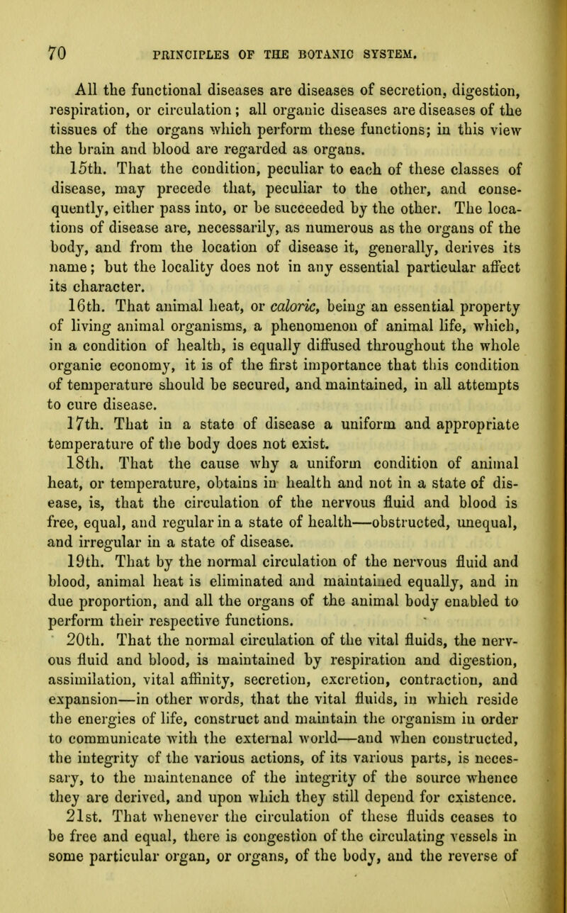 All the functional diseases are diseases of secretion, digestion, respiration, or circulation ; all organic diseases are diseases of the tissues of the organs which perform these functions; in this view the hrain and blood are regarded as organs. 15th. That the condition, peculiar to each of these classes of disease, may precede that, peculiar to the other, and conse- quently, either pass into, or be succeeded by the other. The loca- tions of disease are, necessarily, as numerous as the organs of the body, and from the location of disease it, generally, derives its name; but the locality does not in any essential particular affect its character. 16th. That animal heat, or caloric, being an essential property of living animal organisms, a phenomenon of animal life, which, in a condition of health, is equally diffused throughout the whole organic economy, it is of the first importance that this condition of temperature should be secured, and maintained, in all attempts to cure disease. 17th. That in a state of disease a uniform and appropriate temperature of the body does not exist. 18th. That the cause why a uniform condition of animal heat, or temperature, obtains in health and not in a state of dis- ease, is, that the circulation of the nervous fluid and blood is free, equal, and regular in a state of health—obstructed, unequal, and irregular in a state of disease. 19th. That by the normal circulation of the nervous fluid and blood, animal heat is eliminated and maintained equally, and in due proportion, and all the organs of the animal body enabled to perform their respective functions. 20th. That the normal circulation of the vital fluids, the nerv- ous fluid and blood, is maintained by respiration and digestion, assimilation, vital affinity, secretion, excretion, contraction, and expansion—in other words, that the vital fluids, in which reside the energies of life, construct and maintain the organism in order to communicate with the external world—and when constructed, the integrity cf the various actions, of its various parts, is neces- sary, to the maintenance of the integrity of the source whence they are derived, and upon which they still depend for existence. 21st. That whenever the circulation of these fluids ceases to be free and equal, there is congestion of the circulating vessels in some particular organ, or organs, of the body, and the reverse of