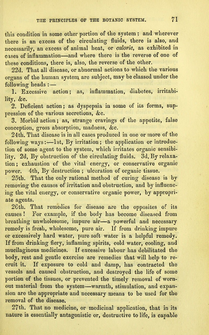 this condition in some other portion of the system: and wherever there is an excess of the circulating fluids, there is also, and necessarily, an excess of animal heat, or caloric, as exhibited in cases of inflammation—and where there is the reverse of one of these conditions, there is, also, the reverse of the other. 22d. That all disease, or abnormal actions to which the various organs of the human system are subject, may be classed under the following heads : — 1. Excessive action; as, inflammation, diabetes, irritabi- lity, &c. 2. Deficient action; as dyspepsia in some of its forms, sup- pression of the various secretions, &c. 3. Morbid action; as, strange cravings of the appetite, false conception, gross absorption, madness, &c. 24th. That disease is in all cases produced in one or more of the following ways:—1st, By irritation; the application or introduc- tion of some agent to the system, which irritates organic sensibi- lity. 2d, By obstruction of the circulating fluids. 3d, By relaxa- tion ; exhaustion of the vital energy, or conservative organic power. 4th, By destruction ; ulceration of organic tissue. 25th. That the only rational method of curing disease is by removing the causes of irritation and obstruction, and by influenc- ing the vital energy, or conservative organic power, by appropri- ate agents. 26th. That remedies for disease are the opposites of its causes ! For example, if the body has become diseased from breathing unwholesome, impure air—a powerful and necessary remedy is fresh, wholesome, pure air. If from drinking impure or excessively hard water, pure soft water is a helpful remedy. If from drinking fiery, inflaming spirits, cold water, cooling, and mucilaginous medicines. If excessive labour has debilitated the body, rest and gentle exercise are remedies that will help to re- cruit it. If exposure to cold and damp, has contracted the vessels and caused obstruction, and destroyed the life of some portion of the tissues, or prevented the timely removal of worn- out material from the system—warmth, stimulation, and expan- sion are the appropriate and necessary means to be used for the removal of the disease. 27th. That no medicine, or medicinal application, that in its nature is essentially antagonistic or, destructive to life, is capable