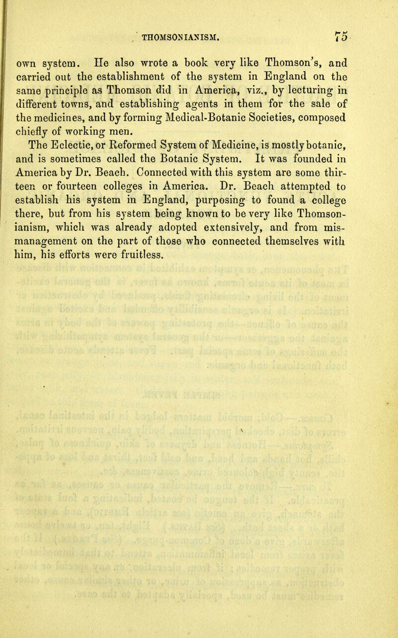 own system. lie also wrote a book very like Thomson's, and carried out the establishment of the system in England on the same principle as Thomson did in America, viz., by lecturing in different towns, and establishing agents in them for the sale of the medicines, and by forming Medical-Botanic Societies, composed chiefly of working men. The Eclectic, or Reformed System of Medicine, is mostly botanic, and is sometimes called the Botanic System. It was founded in America by Dr. Beach. Connected with this system are some thir- teen or fourteen colleges in America. Dr. Beach attempted to establish his system in England, purposing to found a college there, but from his system being known to be very like Thomson- ianism, which was already adopted extensively, and from mis- management on the part of those who connected themselves with him, his efforts were fruitless.