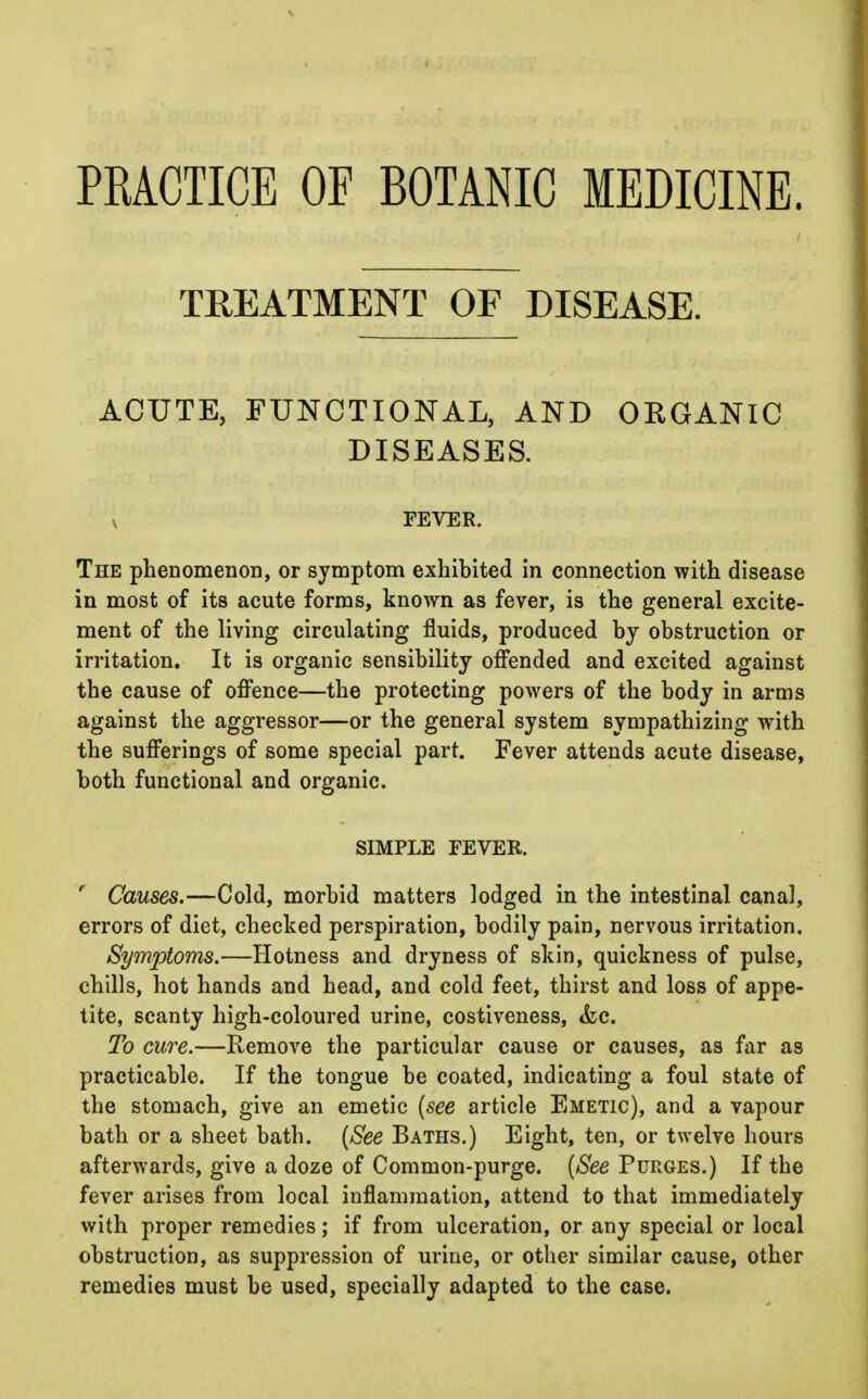 PRACTICE OF BOTANIC MEDICINE. TREATMENT OF DISEASE. ACUTE, FUNCTIONAL, AND ORGANIC DISEASES. v FEVER. The phenomenon, or symptom exhibited in connection with disease in most of its acute forms, known as fever, is the general excite- ment of the living circulating fluids, produced by obstruction or irritation. It is organic sensibility offended and excited against the cause of offence—the protecting powers of the body in arms against the aggressor—or the general system sympathizing with the sufferings of some special part. Fever attends acute disease, both functional and organic. SIMPLE FEVER. ' Causes.—Cold, morbid matters lodged in the intestinal canal, errors of diet, checked perspiration, bodily pain, nervous irritation. Symptoms.—Hotness and dryness of skin, quickness of pulse, chills, hot hands and head, and cold feet, thirst and loss of appe- tite, scanty high-coloured urine, costiveness, &c. To cure.—Remove the particular cause or causes, as far as practicable. If the tongue be coated, indicating a foul state of the stomach, give an emetic [see article Emetic), and a vapour bath or a sheet bath. {See Baths.) Eight, ten, or twelve hours afterwards, give a doze of Common-purge. [See Purges.) If the fever arises from local inflammation, attend to that immediately with proper remedies; if from ulceration, or any special or local obstruction, as suppression of urine, or other similar cause, other remedies must be used, specially adapted to the case.