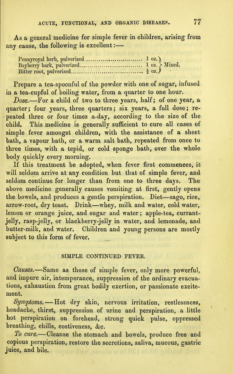 As a general medicine for simple fever in children, arising from any cause, the following is excellent:— Pennyroyal herb, pulverized 1 oz.^ Bayberry bark, pulverized 1 oz. > Mixed. Bitter root, pulverized I ozj Prepare a tea-spoonful of the powder with one of sugar, infused in a tea-cupful of boiling water, from a quarter to one hour. Dose.—For a child of two to three years, half; of one year, a quarter; four years, three quarters; six years, a full dose; re- peated three or four times a-day, according to the size of the child. This medicine is generally sufficient to cure all cases of simple fever amongst children, with the assistance of a sheet bath, a vapour bath, or a warm salt bath, repeated from once to three times, with a tepid, or cold sponge bath, over the whole body quickly every morning. If this treatment be adopted, when fever first commences, it will seldom arrive at any condition but that of simple fever, and seldom continue for longer than from one to three days. The above medicine generally causes vomiting at first, gently opens the bowels, and produces a gentle perspiration. Diet—sago, rice, arrow-root, dry toast. Drink—whey, milk and water, cold water, lemon or orange juice, and sugar and water; apple-tea, currant- jelly, rasp-jelly, or blackberry-jelly in water, and lemonade, and butter-milk, and water. Children and young persons are mostly subject to this form of fever. SIMPLE CONTINUED FEVER. Causes.—Same as those of simple fever, only more powerful, and impure air, intemperance, suppression of the ordinary evacua- tions, exhaustion from great bodily exertion, or passionate excite- ment. Symptoms. — Hot dry skin, nervous irritation, restlessness, headache, thirst, suppression of urine and perspiration, a little hot perspiration on forehead, strong quick pulse, oppressed breathing, chills, costiveness, &c. To cure.—Cleanse the stomach and bowels, produce free and copious perspiration, restore the secretions, saliva, mucous, gastric juice, and bile.