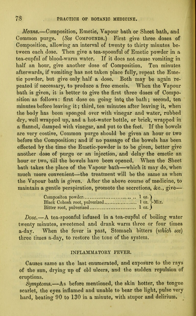 Means.—Composition, Emetic, Vapour bath or Sheet bath, and Common purge. (See Compounds.) First give three doses of Composition, allowing an interval of twenty to thirty minutes be- tween each dose. Then give a tea-spoonful of Emetic powder in a tea-cupful of blood-warm water. If it does not cause vomiting in half an hour, give another dose of Composition. Ten minutes afterwards, if vomiting has not taken place fully, repeat the Eme- tic powder, but give only half a dose. Both may be again re- peated if necessary, to produce a free emesis. When the Vapour bath is given, it is better to give the first three doses of Compo- sition as follows: first dose on going intQ the bath; second, ten minutes before leaving it; third, ten minutes after leaving it, when the body has been sponged over with vinegar and water, rubbed dry, well wrapped up, and a hot-water bottle, or brick, wrapped in a flannel, damped with vinegar, and put to the feet. If the bowels are very costive, Common purge should be given an hour or two before the Composition; and if no passage of the bowels has been effected by the time the Emetic-powder is to be given, better give another dose of purge or an injection, and delay the emetic an hour or two, till the bowels have been opened. When the Sheet bath takes the place of the Vapour bath—which it may do, when much more convenient—the treatment will be the same as when the Vapour bath is given. After the above course of medicine, to maintain a gentle perspiration, promote the secretions, <fcc, give— Coropositon powder 1 oz. ^ Black Cohosh root, pulverized 1 oz. >Mix. Bitter root, pulverized 1 oz. J Dose.—A tea-spoonful infused in a tea-cupful of boiling water twenty minutes, sweetened and drank warm three or four times a-day. When the fever is past, Stomach bitters (which see) three times a-day, to restore the tone of the system. INFLAMMATORY FEVER. Causes same as the last enumerated, and exposure to the rays of the sun, drying up of old ulcers, and the sudden repulsion of eruptions. Symptoms.—As before mentioned, the skin hotter, the tongue scarlet, the eyes inflamed and unable to bear the light, pulse very hard, beating 90 to 130 in a minute, with stupor and delirium.