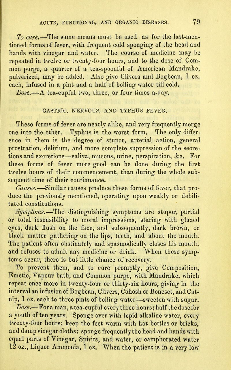 To cure.—The same means must be used as for the last-men- tioned forms of fever, with frequent cold sponging of the head and hands with vinegar and water. The course of medicine may be repeated in twelve or twenty-four hours, and to the dose of Com- mon purge, a quarter of a tea-spoonful of American Mandrake, pulverized, may be added. Also give Clivers and Bogbean, 1 oz. each, infused in a pint and a half of boiling water till cold. Dose.—A tea-cupful two, three, or four times a-day. GASTRIC, NERVOUS, AND TYPHUS FEVER. These forms of fever are nearly alike, and very frequently merge one into the other. Typhus is the worst form. The only differ- ence in them is the degree of stupor, arterial action, general prostration, delirium, and more complete suppression of the secre- tions and excretions—saliva, mucous, urine, perspiration, &c. For these forms of fever more good can be done during the first twelve hours of their commencement, than during the whole sub- sequent time of their continuance. Causes.—Similar causes produce these forms of fever, that pro- duce the previously mentioned, operating upon weakly or debili- tated constitutions. Symptoms.—The distinguishing symptoms are stupor, partial or total insensibility to moral impressions, staring with glazed eyes, dark flush on the face, and subsequently, dark brown, or black matter gathering on the lips, teeth, and about the mouth. The patient often obstinately and spasmodically closes his mouth, and refuses to admit any medicine or drink. When these symp- toms occur, there is but little chance of recovery. To prevent them, and to cure promptly, give Composition, Emetic, Vapour bath, and Common purge, with Mandrake, which repeat once more in twenty-four or thirty-six hours, giving in the interval an infusion of Bogbean, Clivers, Cohosh or Boneset, and Cat- nip, 1 oz. each to three pints of boiling water—sweeten with sugar. Dose.—For a man, a tea-cupful every three hours; half the close for a youth often years. Sponge over with tepid alkaline water, every twenty-four hours; keep the feet warm with hot bottles or bricks, and damp vinegar cloths; sponge frequently the head and hands with equal parts of Vinegar, Spirits, and water, or camphorated water 12 oz., Liquor Ammonia, 1 oz. When the patient is in a very low