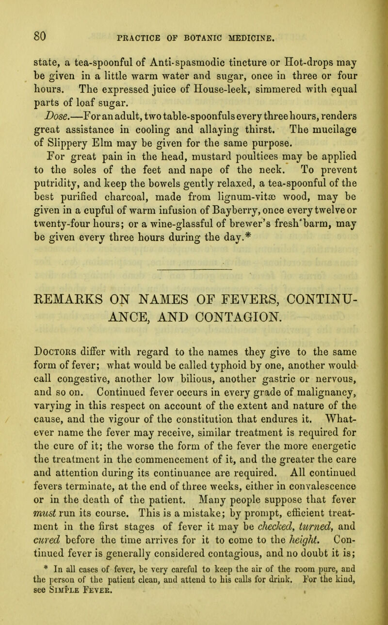 state, a tea-spoonful of Anti- spasmodic tincture or Hot-drops may be given in a little warm water and sugar, once in three or four hours. The expressed juice of House-leek, simmered with equal parts of loaf sugar. Dose.—For an adult, two table-spoonfuls every three hours, renders great assistance in cooling and allaying thirst. The mucilage of Slippery Elm may be given for the same purpose. For great pain in the head, mustard poultices may be applied to the soles of the feet and nape of the neck. To prevent putridity, and keep the bowels gently relaxed, a tea-spoonful of the best purified charcoal, made from lignum-vita> wood, may be given in a cupful of warm infusion of Bayberry, once every twelve or twenty-four hours; or a wine-glassful of brewer's fresh'barm, may be given every three hours during the day.* REMARKS ON NAMES OF FEVERS, CONTINU- ANCE, AND CONTAGION. Doctors differ with regard to the names they give to the same form of fever; what would be called typhoid by one, another would call congestive, another low bilious, another gastric or nervous, and so on. Continued fever occurs in every grade of malignancy, varying in this respect on account of the extent and nature of the cause, and the vigour of the constitution that endures it. What- ever name the fever may receive, similar treatment is required for the cure of it; the worse the form of the fever the more energetic the treatment in the commencement of it, and the greater the care and attention during its continuance are required. All continued fevers terminate, at the end of three weeks, either in convalescence or in the death of the patient. Many people suppose that fever must run its course. This is a mistake; by prompt, efficient treat- ment in the first stages of fever it may be checked, turned, and cured before the time arrives for it to come to the height. Con- tinued fever is generally considered contagious, and no doubt it is; * In all cases of fever, be very careful to keep the air of the room pure, aud the person of the patient clean, aud attend to his calls for drink. For the kind, see Simple Fevee.