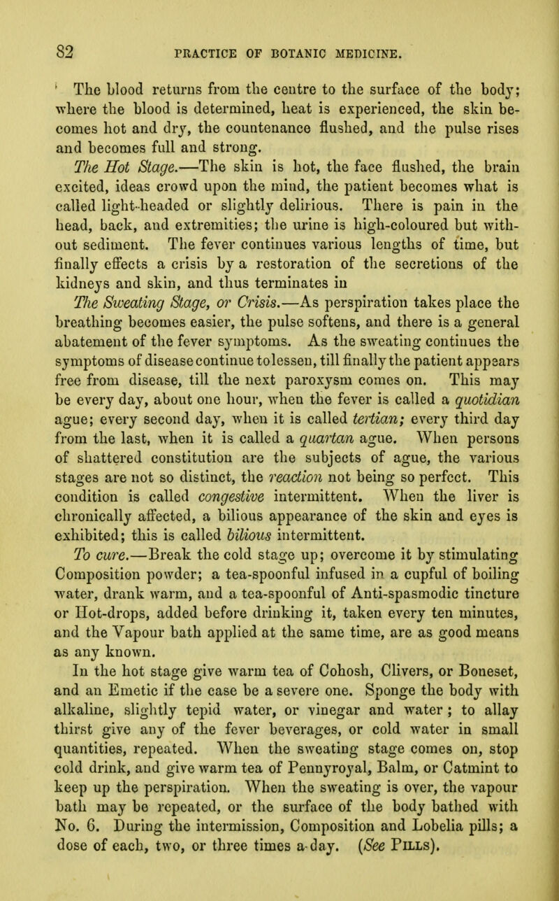 ' The blood returns from the centre to the surface of the body; where the blood is determined, heat is experienced, the skin be- comes hot and dry, the countenance flushed, and the pulse rises and becomes full and strong. The Hot Stage.—The skin is hot, the face flushed, the brain excited, ideas crowd upon the mind, the patient becomes what is called light-headed or slightly delirious. There is pain in the head, back, and extremities; the urine is high-coloured but with- out sediment. The fever continues various lengths of time, but finally effects a crisis by a restoration of the secretions of the kidneys and skin, and thus terminates in Tlie Sweating Stage, or Crisis.—As perspiration takes place the breathing becomes easier, the pulse softens, and there is a general abatement of the fever symptoms. As the sweating continues the symptoms of disease continue tolessen, till finally the patient appsars free from disease, till the next paroxysm comes on. This may be every day, about one hour, when the fever is called a quotidian ague; every second day, when it is called tertian; every third day from the last, when it is called a quartan ague. When persons of shattered constitution are the subjects of ague, the various stages are not so distinct, the reaction not being so perfect. This condition is called congestive intermittent. When the liver is chronically affected, a bilious appearance of the skin and eyes is exhibited; this is called bilious intermittent. To cure.—Break the cold stage up; overcome it by stimulating Composition powder; a tea-spoonful infused in a cupful of boiling water, drank warm, and a tea-spoonful of Anti-spasmodic tincture or Hot-drops, added before drinking it, taken every ten minutes, and the Vapour bath applied at the same time, are as good means as any known. In the hot stage give warm tea of Cohosh, Clivers, or Boneset, and an Emetic if the case be a severe one. Sponge the body with alkaline, slightly tepid water, or vinegar and water; to allay thirst give any of the fever beverages, or cold water in small quantities, repeated. When the sweating stage comes on, stop cold drink, and give warm tea of Pennyroyal, Balm, or Catmint to keep up the perspiration. When the sweating is over, the vapour bath may be repeated, or the surface of the body bathed with No. 6. During the intermission, Composition and Lobelia pills; a dose of each, two, or three times a-day. (See Pills).