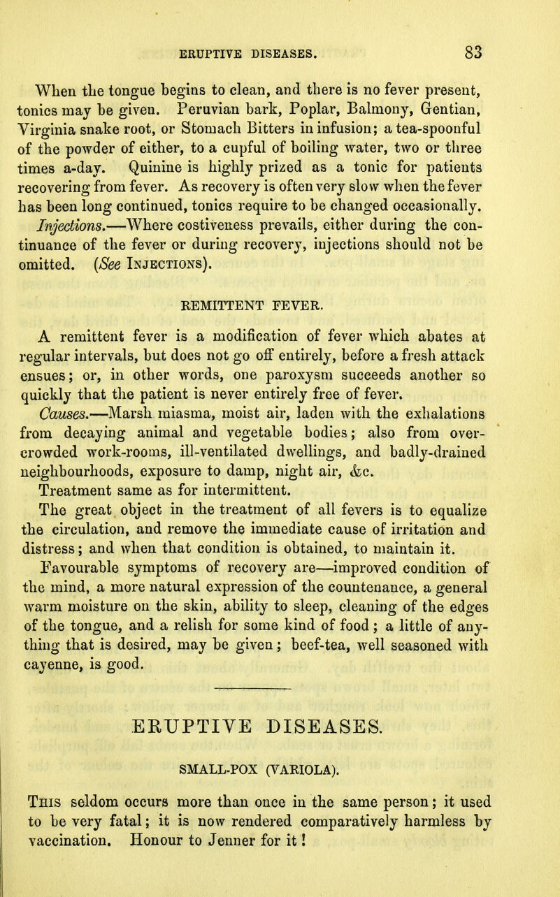 When the tongue begins to clean, and there is no fever present, tonics may be given. Peruvian bark, Poplar, Balniony, Gentian, Virginia snake root, or Stomach Bitters in infusion; a tea-spoonful of the powder of either, to a cupful of boiling water, two or three times a-day. Quinine is highly prized as a tonic for patients recovering from fever. As recovery is often very slow when the fever has been long continued, tonics require to be changed occasionally. Injections.—Where costiveness prevails, either during the con- tinuance of the fever or during recovery, injections should not be omitted. (See Injections). REMITTENT FEVER. A remittent fever is a modification of fever which abates at regular intervals, but does not go off entirely, before a fresh attack ensues; or, in other words, one paroxysm succeeds another so quickly that the patient is never entirely free of fever. Causes.—Marsh miasma, moist air, laden with the exhalations from decaying animal and vegetable bodies; also from over- crowded work-rooms, ill-ventilated dwellings, and badly-drained neighbourhoods, exposure to damp, night air, &c. Treatment same as for intermittent. The great object in the treatment of all fevers is to equalize the circulation, and remove the immediate cause of irritation and distress; and when that condition is obtained, to maintain it. Favourable symptoms of recovery are—improved condition of the mind, a more natural expression of the countenance, a general warm moisture on the skin, ability to sleep, cleaning of the edges of the tongue, and a relish for some kind of food ; a little of any- thing that is desired, may be given; beef-tea, well seasoned with cayenne, is good. ERUPTIVE DISEASES. SMALL-POX (VARIOLA). This seldom occurs more than once in the same person; it used to be very fatal; it is now rendered comparatively harmless by vaccination. Honour to Jenner for it!