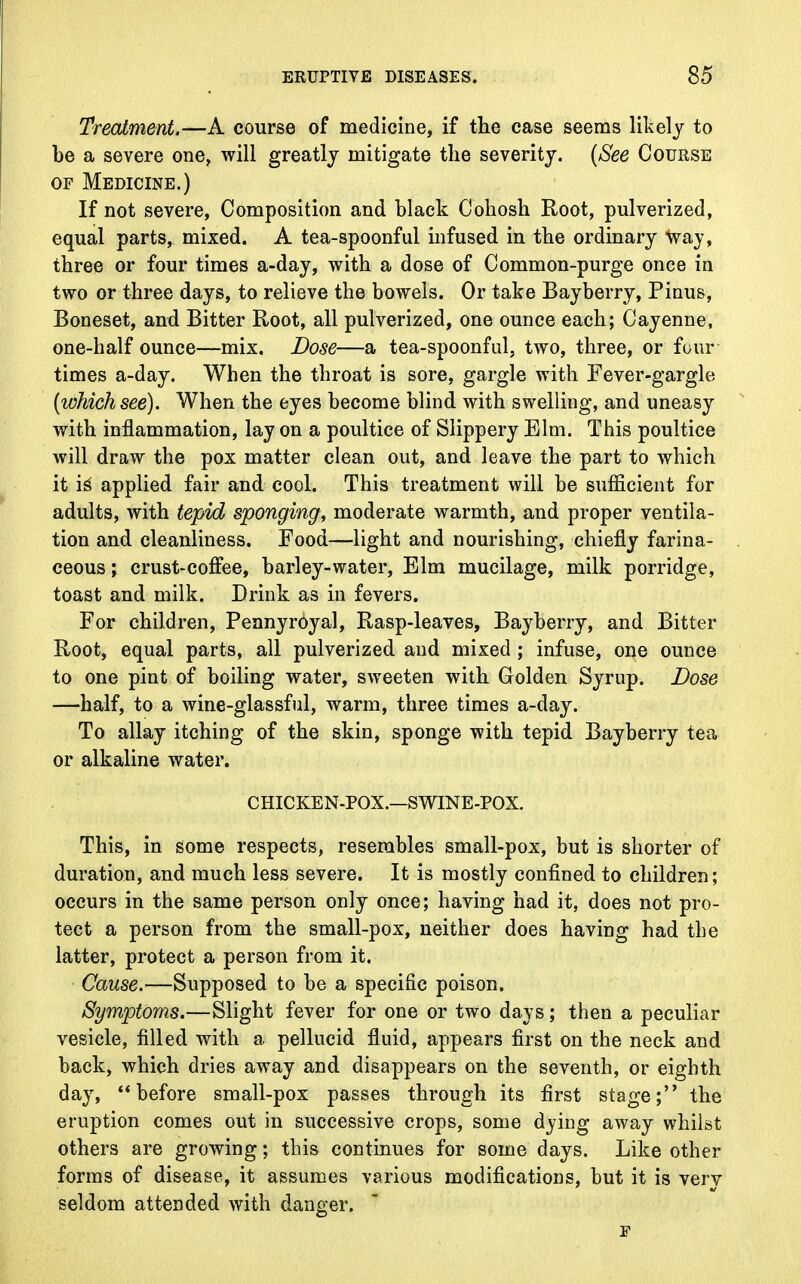 Treatment.—A course of medicine, if the case seems likely to be a severe one, will greatly mitigate the severity. (See Course of Medicine.) If not severe, Composition and black Cohosh Root, pulverized, equal parts, mixed. A tea-spoonful infused in the ordinary way, three or four times a-day, with a dose of Common-purge once in two or three days, to relieve the bowels. Or take Bayberry, Pinus, Boneset, and Bitter Root, all pulverized, one ounce each; Cayenne, one-half ounce—mix. Dose—a tea-spoonful, two, three, or four times a-day. When the throat is sore, gargle with Fever-gargle (which see). When the eyes become blind with swelling, and uneasy with inflammation, lay on a poultice of Slippery Elm. This poultice will draw the pox matter clean out, and leave the part to which it i£ applied fair and cool. This treatment will be sufficient for adults, with tepid sponging, moderate warmth, and proper ventila- tion and cleanliness. Food—light and nourishing, chiefly farina- ceous ; crust-coffee, barley-water, Elm mucilage, milk porridge, toast and milk. Drink as in fevers. For children, Pennyroyal, Rasp-leaves, Bayberry, and Bitter Root, equal parts, all pulverized and mixed ; infuse, one ounce to one pint of boiling water, sweeten with Golden Syrup. Dose —half, to a wine-glassful, warm, three times a-day. To allay itching of the skin, sponge with tepid Bayberry tea or alkaline water. CHICKEN-POX.—SWINE-POX. This, in some respects, resembles small-pox, but is shorter of duration, and much less severe. It is mostly confined to children; occurs in the same person only once; having had it, does not pro- tect a person from the small-pox, neither does having had the latter, protect a person from it. Cause.—Supposed to be a specific poison. Symptoms.—Slight fever for one or two days; then a peculiar vesicle, filled with a pellucid fluid, appears first on the neck and back, which dries away and disappears on the seventh, or eighth day, before small-pox passes through its first stage; the eruption comes out in successive crops, some dying away whilst others are growing; this continues for some days. Like other forms of disease, it assumes various modifications, but it is verv seldom attended with danger. F