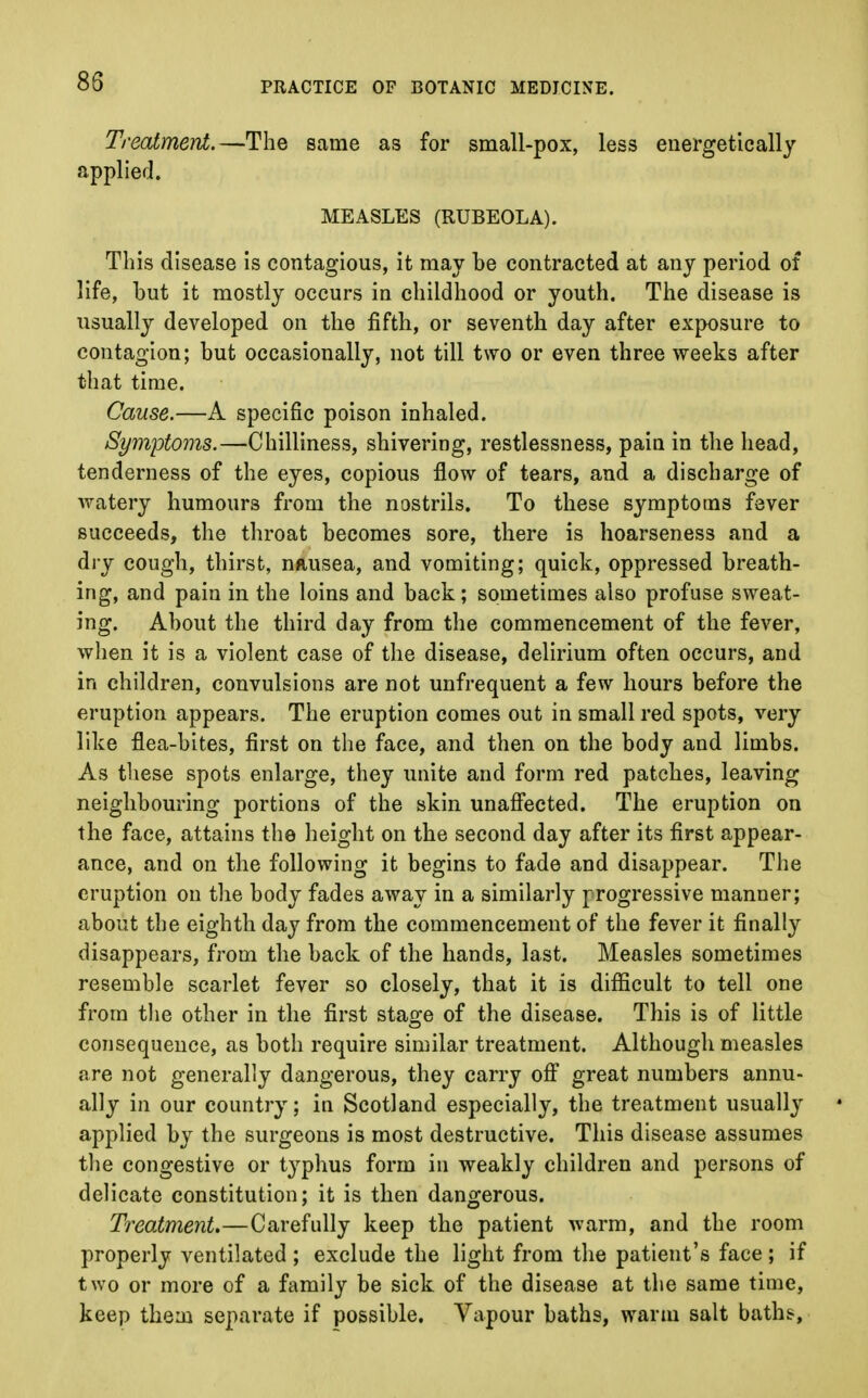 85 Treatment.—The same as for small-pox, less energetically applied. MEASLES (RUBEOLA). This disease is contagious, it may be contracted at any period of life, but it mostly occurs in childhood or youth. The disease is usually developed on the fifth, or seventh day after exposure to contagion; but occasionally, not till two or even three weeks after that time. Cause.—A specific poison inhaled. Symptoms.—Chilliness, shivering, restlessness, pain in the head, tenderness of the eyes, copious flow of tears, and a discharge of watery humours from the nostrils. To these symptoms fever succeeds, the throat becomes sore, there is hoarseness and a dry cough, thirst, nausea, and vomiting; quick, oppressed breath- ing, and pain in the loins and back; sometimes also profuse sweat- ing. About the third day from the commencement of the fever, when it is a violent case of the disease, delirium often occurs, and in children, convulsions are not unfrequent a few hours before the eruption appears. The eruption comes out in small red spots, very like flea-bites, first on the face, and then on the body and limbs. As these spots enlarge, they unite and form red patches, leaving neighbouring portions of the skin unaffected. The eruption on the face, attains the height on the second day after its first appear- ance, and on the following it begins to fade and disappear. The eruption on the body fades away in a similarly progressive manner; about the eighth day from the commencement of the fever it finally disappears, from the back of the hands, last. Measles sometimes resemble scarlet fever so closely, that it is difficult to tell one from the other in the first stage of the disease. This is of little consequence, as both require similar treatment. Although measles are not generally dangerous, they carry off great numbers annu- ally in our country; in Scotland especially, the treatment usually applied by the surgeons is most destructive. This disease assumes the congestive or t}rphus form in weakly children and persons of delicate constitution; it is then dangerous. Treatment.—Carefully keep the patient warm, and the room properly ventilated ; exclude the light from the patient's face; if two or more of a family be sick of the disease at the same time, keep them separate if possible. Vapour baths, warm salt baths,