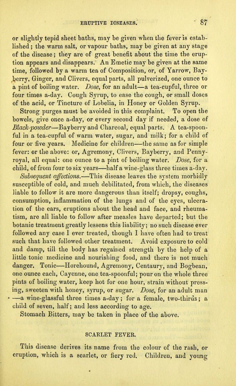 or slightly tepid sheet baths, may be given when the fever is estab- lished ; the warm salt, or vapour baths, may be given at any stage of the disease; they are of great benefit about the time the erup- tion appears and disappears. An Emetic may be given at the same time, followed by a warm tea of Composition, or, of Yarrow, Bay- berry, Ginger, and Clivers, equal parts, all pulverized, one ounce to a pint of boiling water. Dose, for an adult—a tea-cupful, three or four times a-day. Cough Syrup, to ease the cough, or small doses of the acid, or Tincture of Lobelia, in Honey or Golden Syrup. Strong purges must be avoided in this complaint. To open the bowels, give once a-day, or every second day if needed, a dose of Black-povjder—Bayberry and Charcoal, equal parts. A tea-spoon- ful in a tea-cupful of warm water, sugar, and milk; for a child of four or five years. Medicine for children—the same as for simple fever: or the above: or, Agremony, Clivers, Bayberry, and Penny- royal, all equal: one ounce to a pint of boiling water. Dose, for a child, of from four to six years—half a wine-glass three times a-day. Subsequent affections.—This disease leaves the system morbidly susceptible of cold, and much debilitated, from which, the diseases liable to follow it are more dangerous than itself; dropsy, coughs, consumption, inflammation of the lungs and of the eyes, ulcera- tion of the ears, eruptions about the head and face, and rheuma- tism, are all liable to follow after measles have departed; but the botanic treatment greatly lessens this liability; no such disease ever followed any case I ever treated, though I have often had to treat such that have followed other treatment. Avoid exposure to cold and damp, till the body has regained strength by the help of a little tonic medicine and nourishing food, and there is not much danger. Tonic—Horehound, Agremony, Centaury, and Bogbean, one ounce each, Cayenne, one tea-spoonful; pour on the whole three pints of boiling water, keep hot for one hour, strain without press- ing, sweeten with honey, syrup, or sugar. Dose, for an adult man —a wine-glassful three times a-day ; for a female, two-thirds; a child of seven, half; and less according to age. Stomach Bitters, may be taken in place of the above. SCARLET FEVER. This disease derives its name from the colour of the rash, or eruption, which is a scarlet, or fiery red. Children, and young