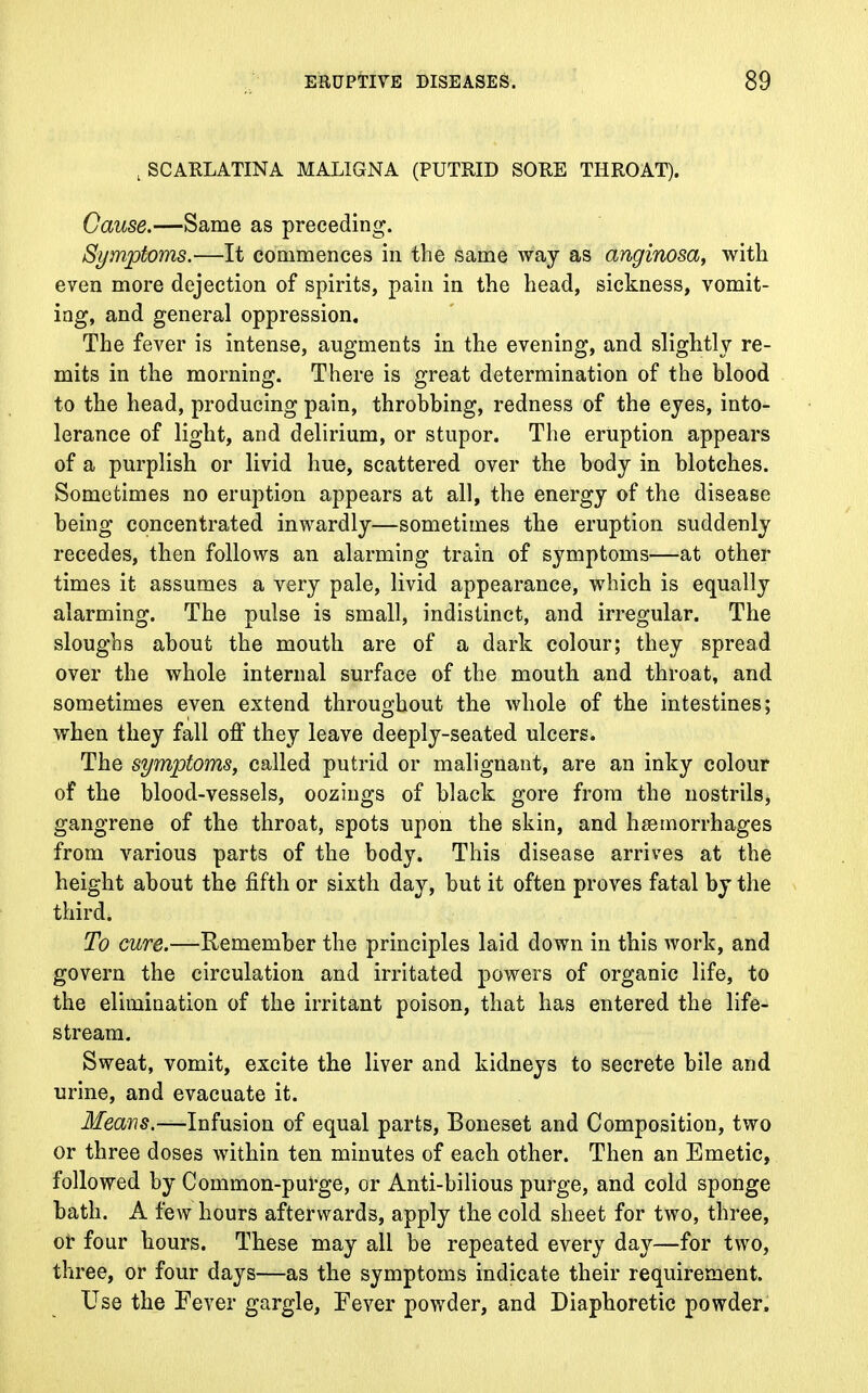 , SCARLATINA MALIGNA (PUTRID SORE THROAT). Cause.—Same as preceding. Symptoms.—It commences in the same way as anginosa, with even more dejection of spirits, pain in the head, sickness, vomit- ing, and general oppression. The fever is intense, augments in the evening, and slightly re- mits in the morning. There is great determination of the blood to the head, producing pain, throbbing, redness of the eyes, into- lerance of light, and delirium, or stupor. The eruption appears of a purplish or livid hue, scattered over the body in blotches. Sometimes no eruption appears at all, the energy of the disease being concentrated inwardly—sometimes the eruption suddenly recedes, then follows an alarming train of symptoms—at other times it assumes a very pale, livid appearance, which is equally alarming. The pulse is small, indistinct, and irregular. The sloughs about the mouth are of a dark colour; they spread over the whole internal surface of the mouth and throat, and sometimes even extend throughout the whole of the intestines; when they fall off they leave deeply-seated ulcers. The symptoms, called putrid or malignant, are an inky colour of the blood-vessels, oozings of black gore from the nostrils, gangrene of the throat, spots upon the skin, and haemorrhages from various parts of the body. This disease arrives at the height about the fifth or sixth day, but it often proves fatal by the third. To cure.—Remember the principles laid down in this work, and govern the circulation and irritated powers of organic life, to the elimination of the irritant poison, that has entered the life- stream. Sweat, vomit, excite the liver and kidneys to secrete bile and urine, and evacuate it. Means.—Infusion of equal parts, Boneset and Composition, two or three doses within ten minutes of each other. Then an Emetic, followed by Common-purge, or Anti-bilious purge, and cold sponge bath. A few hours afterwards, apply the cold sheet for two, three, of four hours. These may all be repeated every day—for two, three, or four days—as the symptoms indicate their requirement. Use the Fever gargle, Fever powder, and Diaphoretic powder.