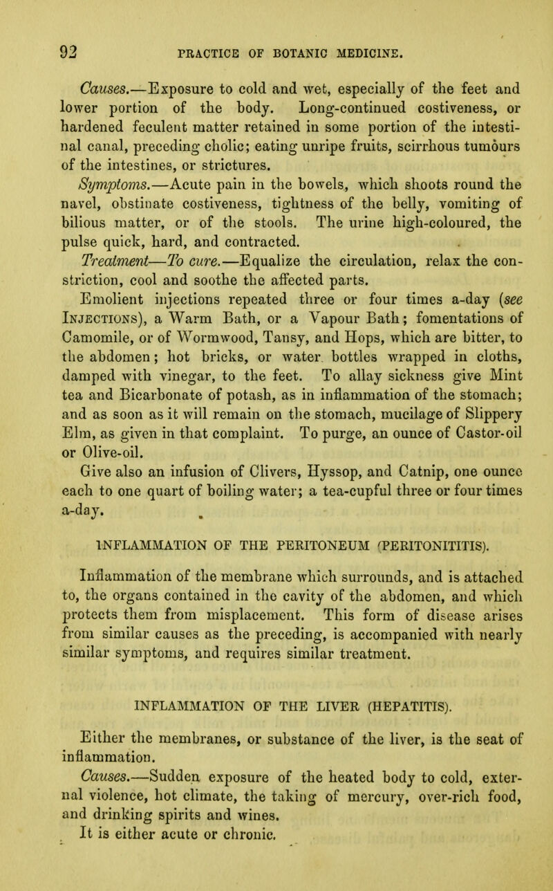 Causes.—Exposure to cold and wet, especially of the feet and lower portion of the body. Long-continued costiveness, or hardened feculent matter retained in some portion of the intesti- nal canal, preceding cholic; eating unripe fruits, scirrhous tumours of the intestines, or strictures. Symptoms.—Acute pain in the bowels, which shoots round the navel, obstinate costiveness, tightness of the belly, vomiting of bilious matter, or of the stools. The urine high-coloured, the pulse quick, hard, and contracted. Treatment—To cure.—Equalize the circulation, relax the con- striction, cool and soothe the affected parts. Emolient injections repeated three or four times a-day [see Injections), a Warm Bath, or a Vapour Bath; fomentations of Camomile, or of Wormwood, Tansy, and Hops, which are bitter, to the abdomen; hot bricks, or water, bottles wrapped in cloths, damped with vinegar, to the feet. To allay sickness give Mint tea and Bicarbonate of potash, as in inflammation of the stomach; and as soon as it will remain on the stomach, mucilage of Slippery Elm, as given in that complaint. To purge, an ounce of Castor-oil or Olive-oil. Give also an infusion of Clivers, Hyssop, and Catnip, one ounce- each to one quart of boiling water; a tea-cupful three or four times a-day. INFLAMMATION OF THE PERITONEUM TERITONITITIS). Inflammation of the membrane which surrounds, and is attached to, the organs contained in the cavity of the abdomen, and which j>rotects them from misplacement. This form of disease arises from similar causes as the preceding, is accompanied with nearly similar symptoms, and requires similar treatment. INFLAMMATION OF THE LIVER (HEPATITIS). Either the membranes, or substance of the liver, is the seat of inflammation. Causes.—Sudden exposure of the heated body to cold, exter- nal violence, hot climate, the taking of mercury, over-rich food, and drinking spirits and wines. It is either acute or chronic.