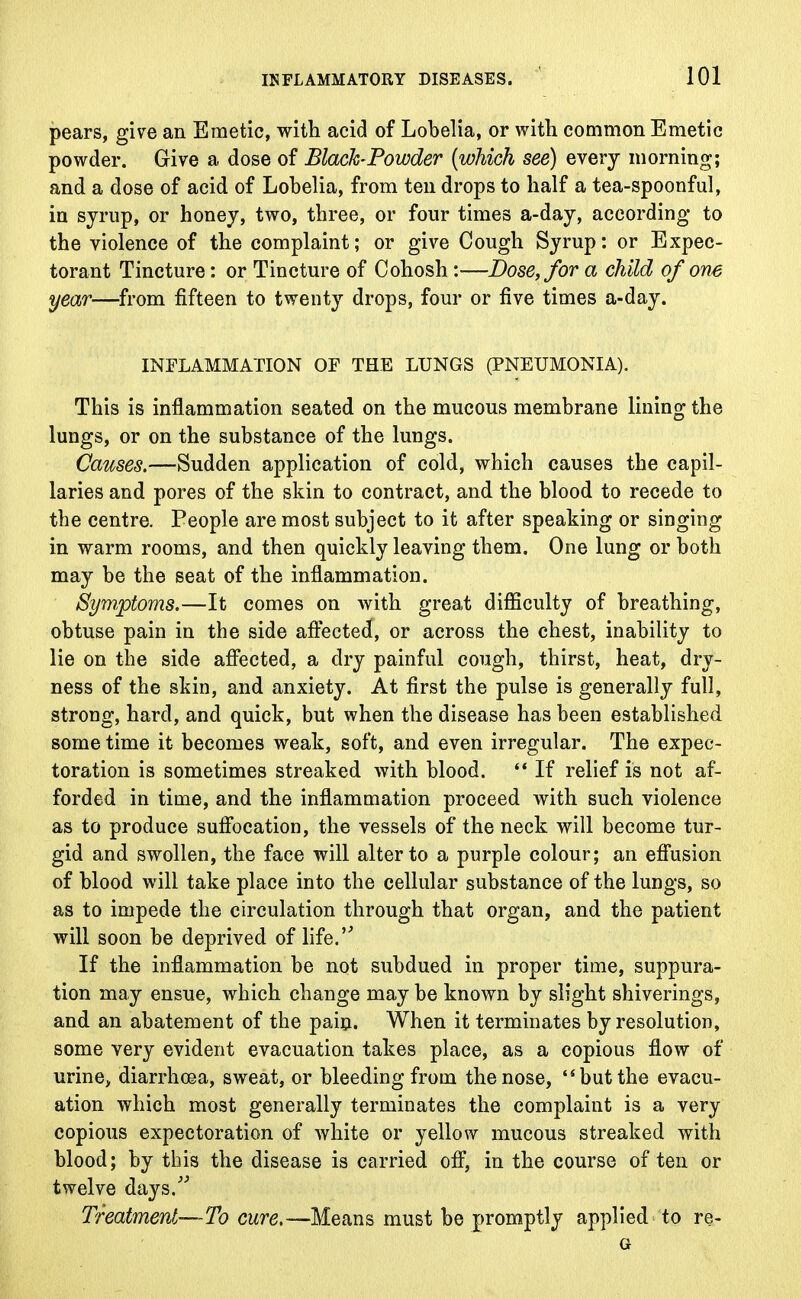 pears, give an Emetic, with acid of Lobelia, or with common Emetic powder. Give a dose of Black-Powder (which see) every morning; and a dose of acid of Lobelia, from ten drops to half a tea-spoonful, in syrup, or honey, two, three, or four times a-day, according to the violence of the complaint; or give Cough Syrup: or Expec- torant Tincture: or Tincture of Cohosh:—Dose, for a child of one year—from fifteen to twenty drops, four or five times a-day. INFLAMMATION OF THE LUNGS (PNEUMONIA). This is inflammation seated on the mucous membrane lining the lungs, or on the substance of the lungs. Causes.—Sudden application of cold, which causes the capil- laries and pores of the skin to contract, and the blood to recede to the centre. People are most subject to it after speaking or singing in warm rooms, and then quickly leaving them. One lung or both may be the seat of the inflammation. Symptoms.—It comes on with great difficulty of breathing, obtuse pain in the side affected, or across the chest, inability to lie on the side affected, a dry painful cough, thirst, heat, dry- ness of the skin, and anxiety. At first the pulse is generally full, strong, hard, and quick, but when the disease has been established some time it becomes weak, soft, and even irregular. The expec- toration is sometimes streaked with blood.  If relief is not af- forded in time, and the inflammation proceed with such violence as to produce suffocation, the vessels of the neck will become tur- gid and swollen, the face will alter to a purple colour; an effusion of blood will take place into the cellular substance of the lungs, so as to impede the circulation through that organ, and the patient will soon be deprived of life. If the inflammation be not subdued in proper time, suppura- tion may ensue, which change may be known by slight shiverings, and an abatement of the pain. When it terminates by resolution, some very evident evacuation takes place, as a copious flow of urine, diarrhoea, sweat, or bleeding from the nose, t$ but the evacu- ation which most generally terminates the complaint is a very copious expectoration of white or yellow mucous streaked with blood; by this the disease is carried off, in the course of ten or twelve days. Treatment—To cure.—Means must be promptly applied to re-