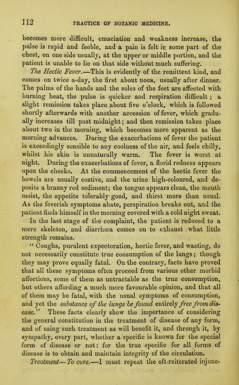 becomes more difficult, emaciation and weakness increase, the pulse is rapid and feeble, and a pain is felt in some part of the chest, on one side usually, at the upper or middle portion, and the patient is unable to lie on that side without much suffering. The Hectic Fever.—This is evidently of the remittent kind, and comes on twice a-day, the first about noos, usually after dinner. The palms of the hands and the soles of the feet are affected with burning heat, the pulse is quicker and respiration difficult ; a slight remission takes place about five o'clock, which is followed shortly afterwards with another accession of fever, which gradu- ally increases till past midnight; and then remission takes place about two in the morning, which becomes more apparent as the morning advances. During the exacerbations of fever the patient is exceedingly sensible to any coolness of the air, and feels chilly, whilst his skin is unnaturally warm. The fever is worst at night. During the exacerbations of fever, a florid redness appears upon the cheeks. At the commencement of the hectic fever the bowels are usually costive, and the urine high-coloured, and de- posits a branny red sediment; the tongue appears clean, the mouth moist, the appetite tolerably good, and thirst more than usual. As the feverish symptoms abate, perspiration breaks out, and the patient finds himself in the morning covered with a cold night sweat. In the last stage of the complaint, the patient is reduced to a mere skeleton, and diarrhoea comes on to exhaust what little strength remains.  Coughs, purulent expectoration, hectic fever, and wasting, do not necessarily constitute true consumption of the lungs; though they may prove equally fatal. On the contrary, facts have proved that all these symptoms often proceed from various other morbid affections, some of them as untractable as the true consumption, but others affording a much more favourable opinion, and that all of them may be fatal, with the usual symptoms of consumption, and yet the substance of the lungs be found entirely free from dis- ease.'* These facts clearly show the importance of considering the general constitution in the treatment of disease of any form, and of using such, treatment as will benefit it, and through it, by sympathy, every part, whether a specific is known for the special form of disease or not: for the true specific for all forms of disease is to obtain and maintain integrity of the circulation. Treatment—To cure.—I must repeat the oft-reiterated injunc-
