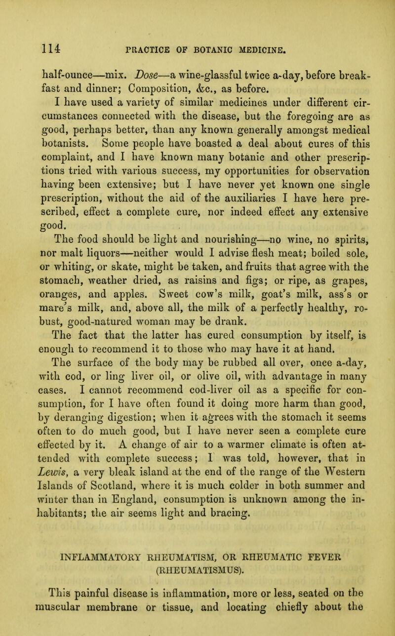 half-ounce—mix. Dose—a wine-glassful twice a-day, before break- fast and dinner; Composition, &c, as before. I have used a variety of similar medicines under different cir- cumstances connected with the disease, but the foregoing are as good, perhaps better, than any known generally amongst medical botanists. Some people have boasted a deal about cures of this complaint, and I have known many botanic and other prescrip- tions tried with various success, my opportunities for observation having been extensive; but I have never yet known one single prescription, without the aid of the auxiliaries I have here pre- scribed, effect a complete cure, nor indeed effect any extensive good. The food should be light and nourishing—no wine, no spirits, nor malt liquors—neither would I advise flesh meat; boiled sole, or whiting, or skate, might be taken, and fruits that agree with the stomach, weather dried, as raisins and figs; or ripe, as grapes, oranges, and apples. Sweet cow's milk, goat's milk, ass's or mare's milk, and, above all, the milk of a perfectly healthy, ro- bust, good-natured woman may be drank. The fact that the latter has cured consumption by itself, is enough to recommend it to those who may have it at hand. The surface of the body may be rubbed all over, once a-day, with cod, or ling liver oil, or olive oil, with advantage in many cases. I cannot recommend cod-liver oil as a specific for con- sumption, for I have often found it doing more harm than good, by deranging digestion; when it agrees with the stomach it seems often to do much good, but I have never seen a complete cure effected by it. A change of air to a warmer climate is often at- tended with complete success; 1 was told, however, that in Lewis, a very bleak island at the end of the range of the Western Islands of Scotland, where it is much colder in both summer and winter than in England, consumption is unknown among the in- habitants; the air seems light and bracing. INFLAMMATORY RHEUMATISM, OR RHEUMATIC FEVER (RHEUMATISMUS). This painful disease is inflammation, more or less, seated on the muscular membrane or tissue, and locating chiefly about the