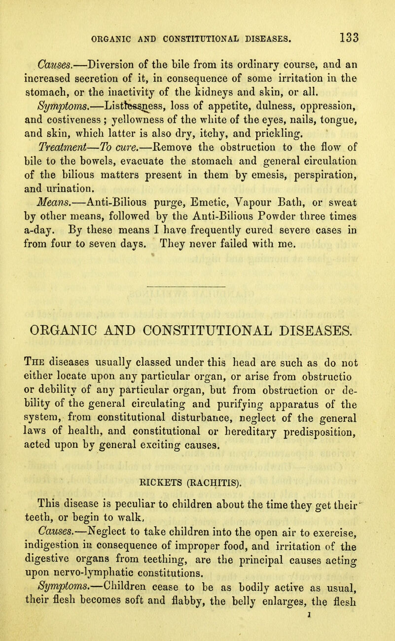 Causes.—Diversion of the bile from its ordinary course, and an increased secretion of it, in consequence of some irritation in the stomach, or the inactivity of the kidneys and skin, or all. Symptoms,—Listtessness, loss of appetite, dulness, oppression, and costiveness ; yellowness of the white of the eyes, nails, tongue, and skin, which latter is also dry, itchy, and prickling. Treatment—To cure.—Remove the obstruction to the flow of bile to the bowels, evacuate the stomach and general circulation of the bilious matters present in them by emesis, perspiration, and urination. Means.—Anti-Bilious purge, Emetic, Vapour Bath, or sweat by other means, followed by the Anti-Bilious Powder three times a-day. By these means I have frequently cured severe cases in from four to seven days. They never failed with me. ORGANIC AND CONSTITUTIONAL DISEASES. The diseases usually classed under this head are such as do not either locate upon any particular organ, or arise from obstructio or debility of any particular organ, but from obstruction or de- bility of the general circulating and purifying apparatus of the system, from constitutional disturbance, neglect of the general laws of health, and constitutional or hereditary predisposition, acted upon by general exciting causes. RICKETS (RACHITIS). This disease is peculiar to children about the time they get their teeth, or begin to walk, Causes.—Neglect to take children into the open air to exercise, indigestion in consequence of improper food, and irritation of the digestive organs from teething, are the principal causes acting upon nervo-lymphatic constitutions. Symptoms— Children cease to be as bodily active as usual, their flesh becomes soft and flabby, the belly enlarges, the flesh i