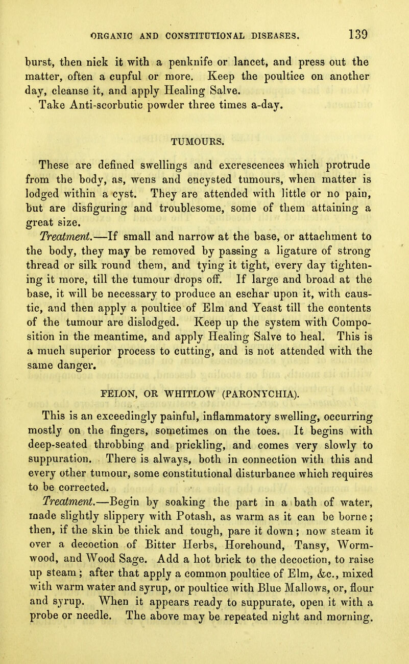 burst, then nick it with a penknife or lancet, and press out the matter, often a cupful or more. Keep the poultice on another day, cleanse it, and apply Healing Salve. . Take Anti-scorbutic powder three times a-day. TUMOURS. These are defined swellings and excrescences which protrude from the body, as, wens and encysted tumours, when matter is lodged within a cyst. They are attended with little or no pain, but are disfiguring and troublesome, some of them attaining a great size. Treatment.—If small and narrow at the base, or attachment to the body, they may be removed by passing a ligature of strong thread or silk round them, and tying it tight, every day tighten- ing it more, till the tumour drops off. If large and broad at the base, it will be necessary to produce an eschar upon it, with caus- tic, and then apply a poultice of Elm and Yeast till the contents of the tumour are dislodged. Keep up the system with Compo- sition in the meantime, and apply Healing Salve to heal. This is a much superior process to cutting, and is not attended with the same danger. FELON, OR WHITLOW (PARONYCHIA). This is an exceedingly painful, inflammatory swelling, occurring mostly on the fingers, sometimes on the toes. It begins with deep-seated throbbing and prickling, and comes very slowly to suppuration. There is always, both in connection with this and every other tumour, some constitutional disturbance which requires to be corrected. Treatment.—Begin by soaking the part in a bath of water, made slightly slippery with Potash, as warm as it can be borne; then, if the skin be thick and tough, pare it down; now steam it over a decoction of Bitter Herbs, Horehound, Tansy, Worm- wood, and Wood Sage. Add a hot brick to the decoction, to raise up steam ; after that apply a common poultice of Elm, &c, mixed with warm water and syrup, or poultice with Blue Mallows, or, flour and syrup. When it appears ready to suppurate, open it with a probe or needle. The above may be repeated night and morning.
