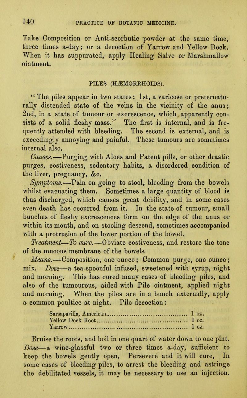 no Take Composition or Anti-scorbutic powder at the same time, three times a-day; or a decoction of Yarrow and Yellow Dock. When it has suppurated, apply Healing Salve or Marshmallow ointment. PILES (HEMORRHOIDS).  The piles appear in two states: 1st, a varicose or preternatu- rally distended state of the veins in the vicinity of the anus; 2nd, in a state of tumour or excrescence, which apparently con- sists of a solid fleshy mass. The first is internal, and is fre- quently attended with bleeding. The second is external, and is exceedingly annoying and painful. These tumours are sometimes internal also. Causes.—Purging with Aloes and Patent pills, or other drastic purges, costiveness, sedentary habits, a disordered condition of the liver, pregnancy, &c. Symptoms.—Pain on going to stool, bleeding from the bowels whilst evacuating them. Sometimes a large quantity of blood is thus discharged, which causes great debility, and in some cases even death has occurred from it. In the state of tumour, small bunches of fleshy excrescences form on the edge of the anus or within its mouth, and on stooling descend, sometimes accompanied with a protrusion of the lower portion of the bowel. Treatment—To cure.—Obviate costiveness, and restore the tone of the mucous membrane of the bowels. Means.—Composition, one ounce; Common purge, one ounce; mix. Dose—a tea-spoonful infused, sweetened with syrup, night and morning. This has cured many cases of bleeding piles, and also of the tumourous, aided with Pile ointment, applied night and morning. When the piles are in a bunch externally, apply a common poultice at night. Pile decoction: Sarsaparilla, American 1 oz. Yellow Dock Root 1 oz. Yarrow 1 oz. Bruise the roots, and boil in one quart of water down to one pint. Dose—a wine-glassful two or three times a-day, sufficient to keep the bowels gently open. Persevere and it will cure, In some cases of bleeding piles, to arrest the bleeding and astringe the debilitated vessels, it may be necessary to use an injection.