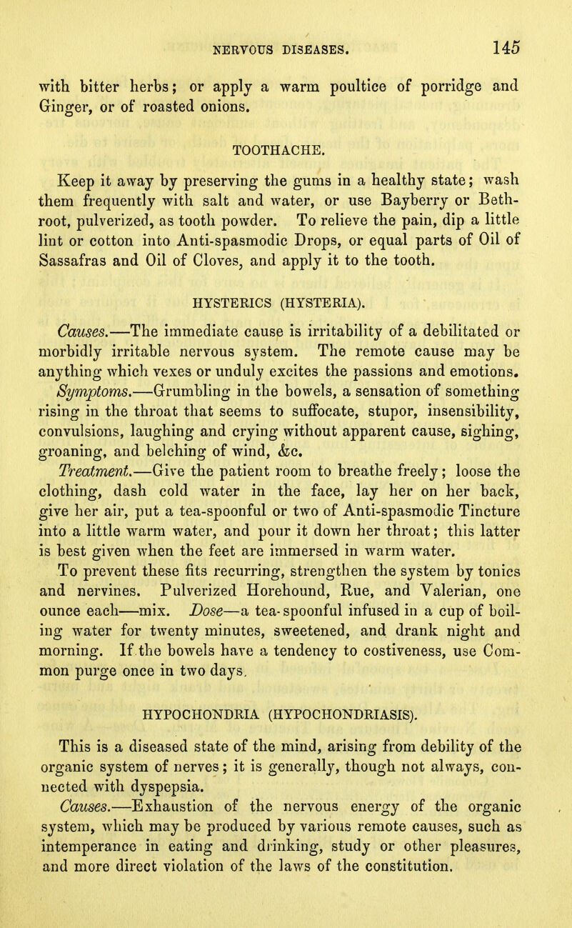 with bitter herbs; or apply a warm poultice of porridge and Ginger, or of roasted onions. TOOTHACHE. Keep it away by preserving the gums in a healthy state; wash them frequently with salt and water, or use Bayberry or Beth- root, pulverized, as tooth powder. To relieve the pain, dip a little lint or cotton into Anti-spasmodic Drops, or equal parts of Oil of Sassafras and Oil of Cloves, and apply it to the tooth. HYSTERICS (HYSTERIA). Causes.—The immediate cause is irritability of a debilitated or morbidly irritable nervous system. The remote cause may be anything which vexes or unduly excites the passions and emotions. Symptoms.—Grumbling in the bowels, a sensation of something rising in the throat that seems to suffocate, stupor, insensibility, convulsions, laughing and crying without apparent cause, sighing, groaning, and belching of wind, &c. Treatment.—Give the patient room to breathe freely; loose the clothing, dash cold water in the face, lay her on her back, give her air, put a tea-spoonful or two of Anti-spasmodic Tincture into a little warm water, and pour it down her throat; this latter is best given when the feet are immersed in warm water. To prevent these fits recurring, strengthen the system by tonics and nervines. Pulverized Horehound, Rue, and Valerian, one ounce each—mix. Dose—a tea-spoonful infused in a cup of boil- ing water for twenty minutes, sweetened, and drank night and morning. If the bowels have a tendency to costiveness, use Com- mon purge once in two days. HYPOCHONDRIA (HYPOCHONDRIASIS). This is a diseased state of the mind, arising from debility of the organic system of nerves; it is generally, though not always, con- nected with dyspepsia. Causes.—Exhaustion of the nervous energy of the organic system, which may be produced by various remote causes, such as intemperance in eating and drinking, study or other pleasures, and more direct violation of the laws of the constitution.