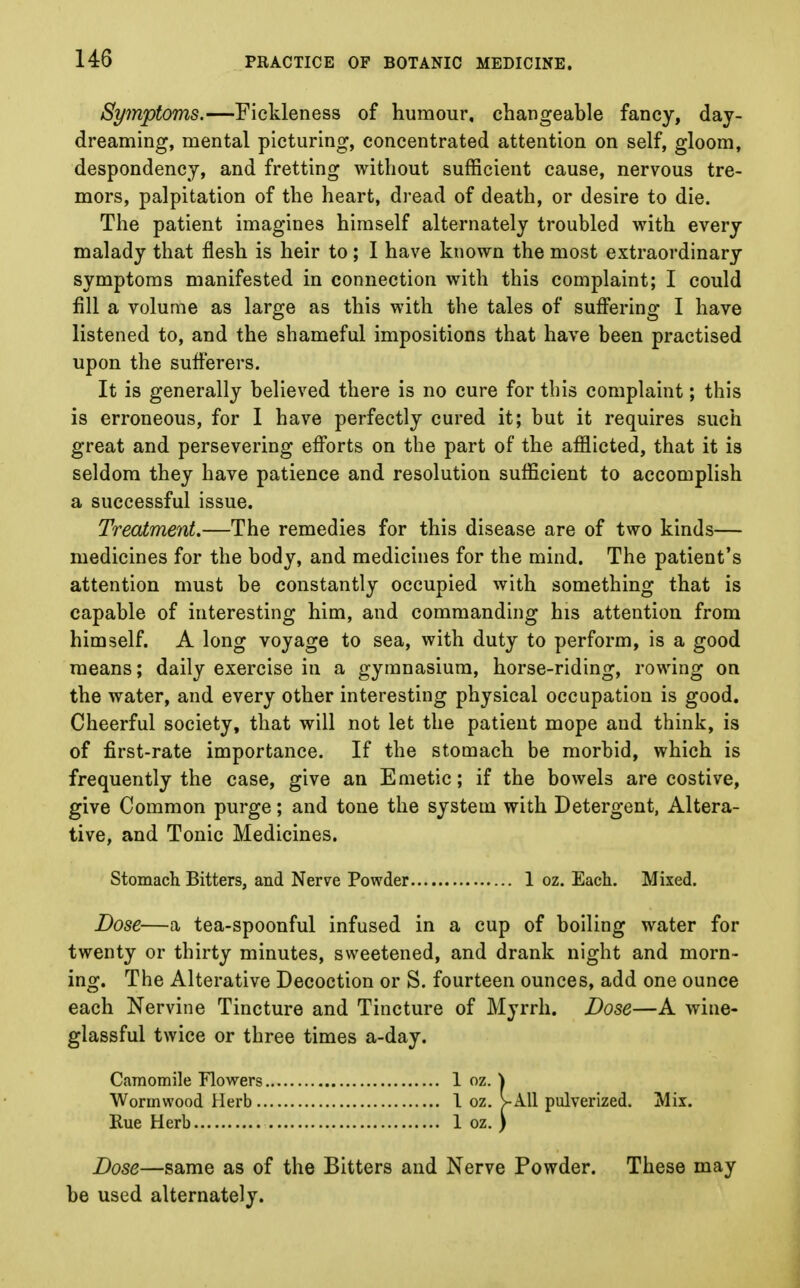 Symptoms.—Fickleness of humour, changeable fancy, day- dreaming, mental picturing, concentrated attention on self, gloom, despondency, and fretting without sufficient cause, nervous tre- mors, palpitation of the heart, dread of death, or desire to die. The patient imagines himself alternately troubled with every malady that flesh is heir to; I have known the most extraordinary symptoms manifested in connection with this complaint; I could fill a volume as large as this with the tales of suffering I have listened to, and the shameful impositions that have been practised upon the sufferers. It is generally believed there is no cure for this complaint; this is erroneous, for I have perfectly cured it; but it requires such great and persevering efforts on the part of the afflicted, that it is seldom they have patience and resolution sufficient to accomplish a successful issue. Treatment.—The remedies for this disease are of two kinds— medicines for the body, and medicines for the mind. The patient's attention must be constantly occupied with something that is capable of interesting him, and commanding his attention from himself. A long voyage to sea, with duty to perform, is a good means; daily exercise in a gymnasium, horse-riding, rowing on the water, and every other interesting physical occupation is good. Cheerful society, that will not let the patient mope and think, is of first-rate importance. If the stomach be morbid, which is frequently the case, give an Emetic; if the bowels are costive, give Common purge; and tone the system with Detergent, Altera- tive, and Tonic Medicines. Stomach Bitters, and Nerve Powder 1 oz. Each. Mixed. Dose—a tea-spoonful infused in a cup of boiling water for twenty or thirty minutes, sweetened, and drank night and morn- ing. The Alterative Decoction or S. fourteen ounces, add one ounce each Nervine Tincture and Tincture of Myrrh. Dose—A wine- glassful twice or three times a-day. Camomile Flowers 1 oz. \ Wormwood Herb 1 oz. >A11 pulverized. Mix. Rue Herb 1 oz. ) Dose—same as of the Bitters and Nerve Powder. These may be used alternately.