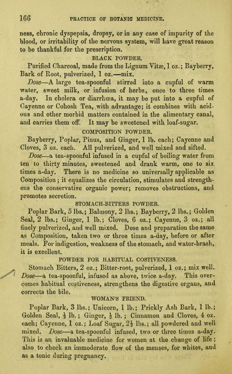 ness, chronic dyspepsia, dropsy, or in any case of impurity of the blood, or irritability of the nervous system, will have great reason to be thankful for the prescription. BLACK POWDER. Purified Charcoal, made from the Lignum Vitse, 1 oz.; Bayberry, Bark of Root, pulverized, 1 oz.—mix. Dose—A large tea-spoonful stirred into a cupful of warm water, sweet milk, or infusion of herbs, once to three times a-day. In cholera or diarrhoea, it may be put into a cupful of Cayenne or Cohosh Tea, with advantage; it combines with acid- ous and other morbid matters contained in the alimentary canal, and carries them off. It may be sweetened with loaf-sugar. COMPOSITION POWDER. Bayberry, Poplar, Pinus, and Ginger, 1 lb. each; Cayenne and Cloves, 3 oz. each. All pulverized, and well mixed and sifted. Dose—a tea-spoonful infused in a cupful of boiling water from ten to thirty minutes, sweetened and drank warm, one to six times a-day. There is no medicine so universally applicable as Composition; it equalizes the circulation, stimulates and strength- ens the conservative organic power; removes obstructions, and promotes secretion. STOMACH-BITTERS POWDER. Poplar Bark, 5 lbs.; Balmony, 2 lbs.; Bayberry, 2 lbs.; Golden Seal, 2 lbs.; Ginger, 1 lb.; Cloves, 6 oz.; Cayenne, 3 oz.; all finely pulverized, and well mixed. Dose and preparation the same as Composition, taken two or three times a-day, before or after meals. For indigestion, weakness of the stomach, and water-brash, it is excellent. POWDER FOR HABITUAL COSTIVENESS. Stomach Bitters, 2 oz.; Bitter-root, pulverized, 1 oz.; mix well. Dose—a tea-spoonful, infused as above, twice a-day. This over- comes habitual costiveness, strengthens the digestive organs, and corrects the bile. WOMAN'S FRIEND. Poplar Bark, 3 lbs.; Unicorn, 1 lb.; Prickly Ash Bark, 1 lb.; Golden Seal, \ lb.; Ginger, \ lb.; Cinnamon and Cloves, 4 oz. each; Cayenne, 1 oz.; Loaf Sugar, 2\ lbs.; all powdered and well mixed. Dose—a tea-spoonful infused, two or three times a-day. This is an invaluable medicine for women at the change of life ; also to check an immoderate flow of the menses, for whites, and as a tonic during pregnancy.