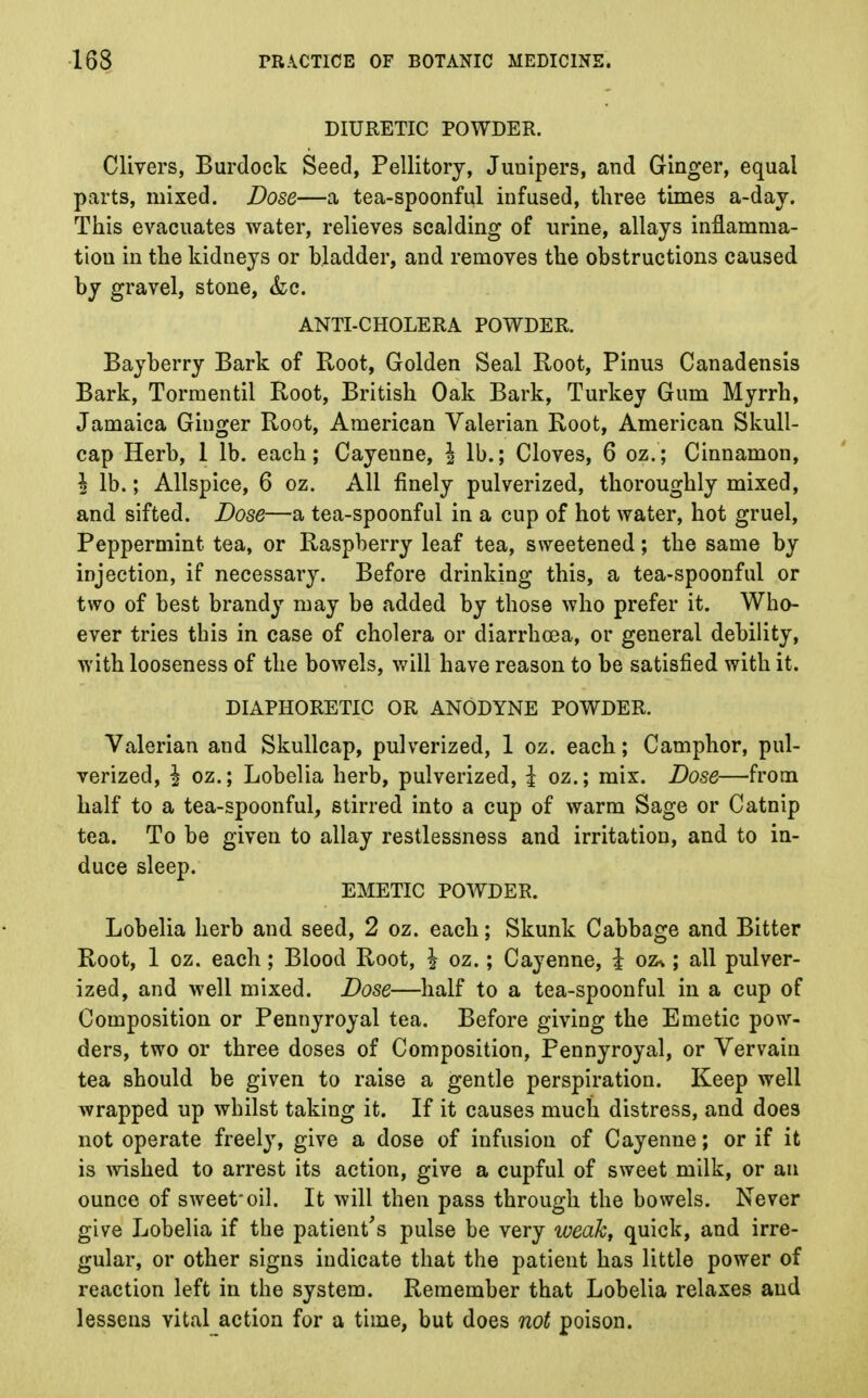 DIURETIC POWDER. Clivers, Burdock Seed, Pellitory, Junipers, and Ginger, equal parts, mixed. Dose—a tea-spoonful infused, three times a-day. This evacuates water, relieves scalding of urine, allays inflamma- tion in the kidneys or bladder, and removes the obstructions caused by gravel, stone, &c. ANTI-CHOLERA POWDER. Bayberry Bark of Root, Golden Seal Root, Pinus Canadensis Bark, Tormentil Root, British Oak Bark, Turkey Gum Myrrh, Jamaica Ginger Root, American Valerian Root, American Skull- cap Herb, 1 lb. each; Cayenne, \ lb.; Cloves, 6 oz.; Cinnamon, \ lb.; Allspice, 6 oz. All finely pulverized, thoroughly mixed, and sifted. Dose—a tea-spoonful in a cup of hot water, hot gruel, Peppermint tea, or Raspberry leaf tea, sweetened; the same by injection, if necessary. Before drinking this, a tea-spoonful or two of best brandy may be added by those who prefer it. Who- ever tries this in case of cholera or diarrhoea, or general debility, with looseness of the bowels, will have reason to be satisfied with it. DIAPHORETIC OR ANODYNE POWDER. Valerian and Skullcap, pulverized, 1 oz. each; Camphor, pul- verized, I oz.; Lobelia herb, pulverized, J oz.; mix. Dose—from half to a tea-spoonful, stirred into a cup of warm Sage or Catnip tea. To be given to allay restlessness and irritation, and to in- duce sleep. EMETIC POWDER. Lobelia herb and seed, 2 oz. each; Skunk Cabbage and Bitter Root, 1 oz. each; Blood Root, \ oz.; Cayenne, £ oz%; all pulver- ized, and well mixed. Dose—half to a tea-spoonful in a cup of Composition or Pennyroyal tea. Before giving the Emetic pow- ders, two or three doses of Composition, Pennyroyal, or Vervain tea should be given to raise a gentle perspiration. Keep well wrapped up whilst taking it. If it causes much distress, and does not operate freely, give a dose of infusion of Cayenne; or if it is wished to arrest its action, give a cupful of sweet milk, or an ounce of sweet*oil. It will then pass through the bowels. Never give Lobelia if the patient's pulse be very weak, quick, and irre- gular, or other signs indicate that the patient has little power of reaction left in the system. Remember that Lobelia relaxes and lessens vital action for a time, but does not poison.