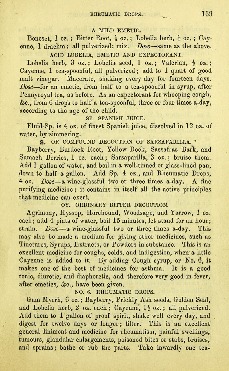 A MILD EMETIC. Boneset, 1 oz.; Bitter Root, \ oz.; Lobelia herb, I oz. ; Cay- enne, 1 drachm; all pulverized; mix. Dose—same as the above. ACID LOBELIA, EMETIC AND EXPECTORANT. Lobelia herb, 3 oz.; Lobelia seed, 1 oz.; Valerian, \ oz.; Cayenne, 1 tea-spoonful, all pulverized; add to 1 quart of good malt vinegar. Macerate, shaking every day for fourteen days. Dose—for an emetic, from half to a tea-spoonful in syrup, after Pennyroyal tea, as before. As an expectorant for whooping cough, &c, from 6 drops to half a tea-spoonful, three or four times a-day, according to the age of the child. SP. SPANISH JUICE. Fluid-Sp. is 4 oz. of finest Spanish juice, dissolved in 12 oz. of water, by simmering. S. OR COMPOUND DECOCTION OF SARSAPARILLA. 1 Bayberry, Burdock Root, Yellow Dock, Sassafras Bark, and Sumach Berries, 1 oz. each; Sarsaparilla, 3 oz. ; bruise them. Add 1 gallon of water, and boil in a well-tinned or glass-lined pan, down to half a gallon. Add Sp. 4 oz., and Rheumatic Drops, 4 oz. Dose—a wine-glassful two or three times a-day. A fine purifying medicine; it contains in itself all the active principles that medicine can exert. OY. ORDINARY BITTER DECOCTION. Agrimony, Hyssop, Horehound, Woodsage, and Yarrow, 1 oz. each; add 4 pints of water, boil 15 minutes, let stand for an hour; strain. Dose—a wine-glassful two or three times a-day. This may also be made a medium for giving other medicines, such as Tinctures, Syrups, Extracts, or Powders in substance. This is an excellent medicine for coughs, colds, and indigestion, when a little Cayenne is added to it. By adding Cough syrup, or No. 6, it makes one of the best of medicines for asthma. It is a good tonic, diuretic, and diaphoretic, and therefore very good in fever, after emetics, <fec, have been given. NO. 6. RHEUMATIC DROPS. Gum Myrrh, 6 oz.; Bayberry, Prickly Ash seeds, Golden Seal, and Lobelia herb, 2 oz. each; Cayenne, 1| oz.; all pulverized. Add them to 1 gallon of proof spirit, shake well every day, and digest for twelve days or longer; filter. This is an excellent general liniment and medicine for rheumatism, painful swellings, tumours, glandular enlargements, poisoned bites or stabs, bruises, and sprains; bathe or rub the parts. Take inwardly one tea-