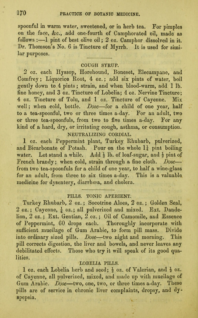 spoonful in warm water, sweetened, or in herb tea. For pimples on the face, &c, add one-fourth of Camphorated oil, made as follows :—1 pint of best olive oil; 2 oz. Camphor dissolved in it. Dr. Thomson's No. 6 is Tincture of Myrrh. It is used for simi- lar purposes. COUGH SYRUP. 2 oz. each Hyssop, Horehound, Boneset, Elecampane, and Comfrey; Liquorice Root, 4 oz.; add six pints of water, boil gently down to 4 pints; strain, and when blood-warm, add 1 lb. fine honey, and 3 oz. Tincture of Lobelia; 4 oz. Nervine Tincture; 4 oz. Tincture of Tolu, and 1 oz. Tincture of Cayenne. Mix well; when cold, bottle. Dose—for a child of one year, half to a tea-spoonful, two or three times a-day. For an adult, two or three tea-spoonfuls, from two to five times a-day. For any kind of a hard, dry, or irritating cough, asthma, or consumption. NEUTRALIZING CORDIAL. 1 oz. each Peppermint plant, Turkey Rhubarb, pulverized, and Bicarbonate of Potash. Pour on the whole 1£ pint boiling water. Let stand a while. Add § lb. of loaf-sugar, and \ pint of French brandy; when cold, strain through a fine cloth. Dose— from two tea-spoonfuls for a child of one year, to half a wine-glass for an adult, from three to six times a-day. This is a valuable medicine for dysentery, diarrhoea, and cholera. PILLS. TONIC APERIENT. Turkey Rhubarb, 2 oz.; Socotrine Aloes, 2 oz.; Golden Seal, 2 oz.; Cayenne, \ oz.; all pulverized and mixed. Ext. Dande- lion, 2 oz.; Ext. Gentian, 2 oz.; Oil of Camomile, and Essence of Peppermint, 60 drops each. Thoroughly incorporate with sufficient mucilage of Gum Arabic, to form pill mass. Divide into ordinary sized pills. Dose—two night and morning. This pill corrects digestion, the liver and bowels, and never leaves any debilitated effects. Those who try it will speak of its good qua- lities. LOBELIA PILLS. 1 oz. each Lobelia herb and seed; \ oz. of Valerian, and \ oz. of Cayenne, all pulverized, mixed, and made up with mucilage of Gum Arabic. Dose—two, one, two, or three times a-day. These pills are of service in chronic liver complaints, dropsy, and dy- spepsia.