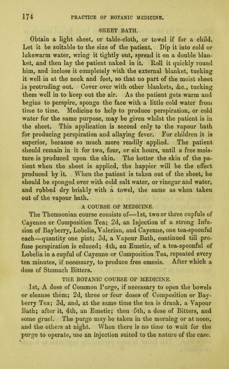 SHEET BATH. Obtain a light sheet, or table-cloth, or towel if for a child. Let it be suitable to the size of the patient. Dip it into cold or lukewarm water, wring it tightly out, spread it on a double blan- ket, and then lay the patient naked in it. Roll it quickly round him, and inclose it completely with the external blanket, tucking it well in at the neck and feet, so that no part of the moist sheet is protruding out. Cover over with other blankets, &c, tucking them well in to keep out the air. As the patient gets warm and begins to perspire, sponge the face with a little cold water from time to time. Medicine to help to produce perspiration, or cold water for the same purpose, may be given whilst the patient is in the sheet. This application is second only to the vapour bath for producing perspiration and allaying fever. For children it is superior, because so much more readily applied. The patient should remain in it for two, four, or six hours, until a free mois- ture is produced upon the skin. The hotter the skin of the pa- tient when the sbeet is applied, the happier will be the effect produced by it. When the patient is taken out of the sheet, he should be sponged over with cold salt water, or vinegar and water, and rubbed dry briskly with a towel, the same as when taken out of the vapour bath. A COURSE OF MEDICINE. The Tbomsonian course consists of—1st, two or three cupfuls of Cayenne or Composition Tea; 2d, an Injection of a strong Infu- sion of Bayberry, Lobelia, Valerian, and Cayenne, one tea-spoonful each—quantity one pint; 3d, a Vapour Bath, continued till pro- fuse perspiration is educed; 4th, an Emetic, of a tea-spoonful of Lobelia in a cupful of Cayenne or Composition Tea, repeated every ten minutes, if necessary, to produce free emesis. After which a dose of Stomach Bitters. THE BOTANIC COURSE OF MEDICINE. 1st, A dose of Common Purge, if necessary to open the bowels or cleanse them; 2d, three or four doses of Composition or Bay- berry Tea; 3d, and, at the same time the tea is drank, a Vapour Bath; after it, 4th, an Emetic; then 5th, a dose of Bitters, and some gruel. The purge may be taken in the morning or at noon, and the others at night. When there is no time to wait for the purge to operate, use an injection suited to the nature of the case.