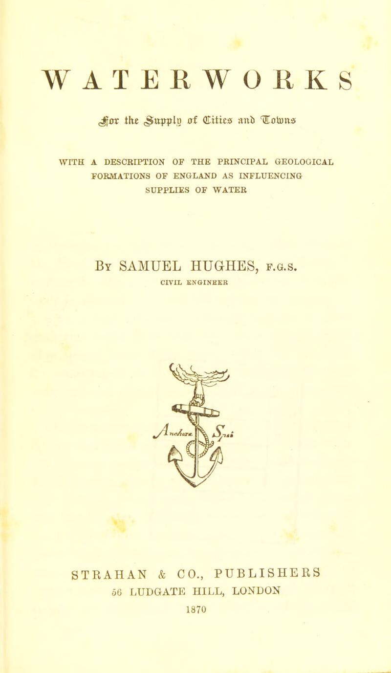 WATERWORKS ^av tht (Supplj) 0f Cities anii llotuns WITH A DESCRIPTION OF THE PRINCIPAX GEOLOGICAL FORMATIONS OF ENGLAND AS INFLUENCING SUPPLIES OF WATER By SAMUEL HUGHES, f.g.s. CIVIL ENGINHER STRAHAN & CO., PUBLISHERS 06 LUDGATE HILL, LONDON 1870