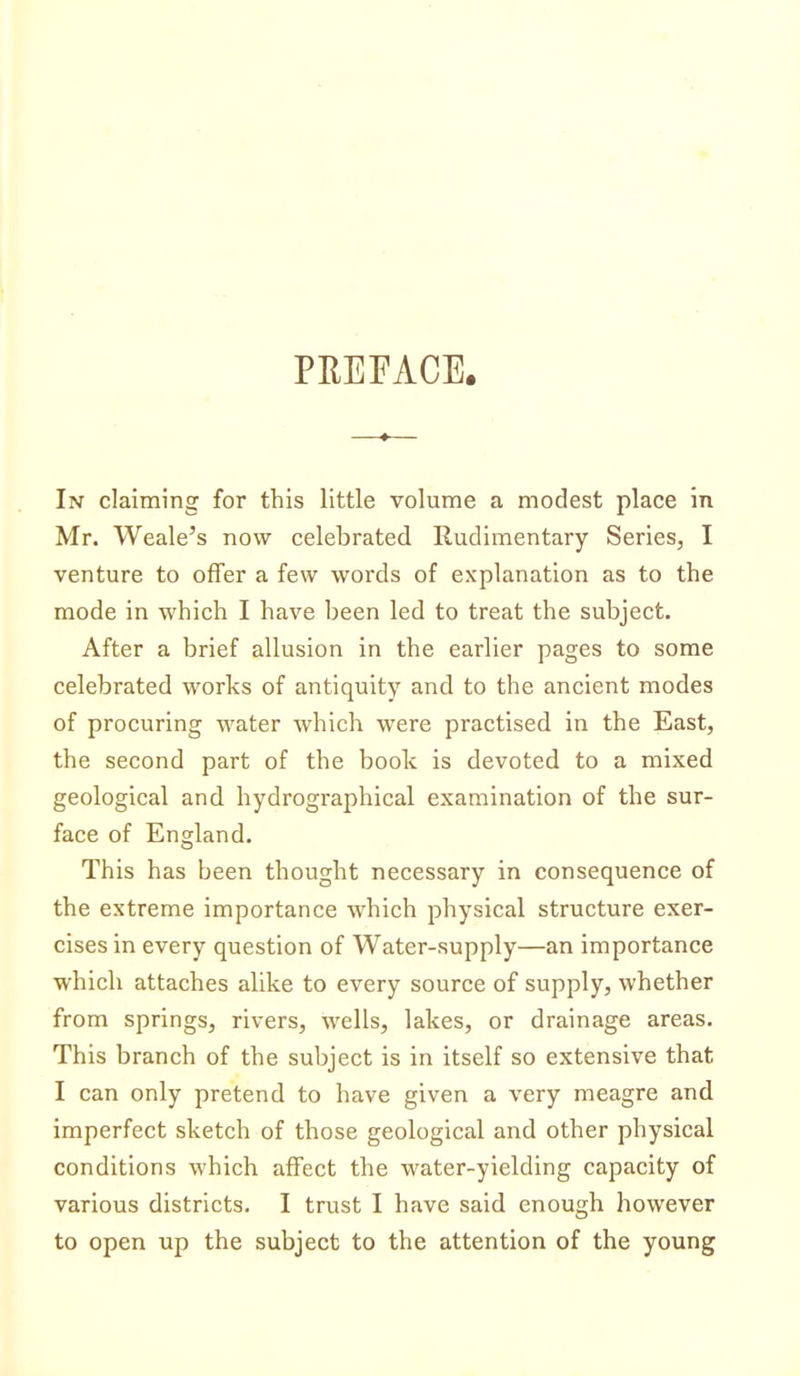 PREFACE. In claiming for this little volume a modest place in Mr. Weale's now celebrated Rudimentary Series, I venture to offer a few words of explanation as to the mode in which I have been led to treat the subject. After a brief allusion in the earlier pages to some celebrated works of antiquity and to the ancient modes of procuring water which were practised in the East, the second part of the book is devoted to a mixed geological and hydrographical examination of the sur- face of England. This has been thought necessary in consequence of the extreme importance which physical structure exer- cises in every question of Water-supply—an importance which attaches alike to every source of supply, whether from springs, rivers, wells, lakes, or drainage areas. This branch of the subject is in itself so extensive that I can only pretend to have given a very meagre and imperfect sketch of those geological and other physical conditions which affect the water-yielding capacity of various districts. I trust I have said enough however to open up the subject to the attention of the young