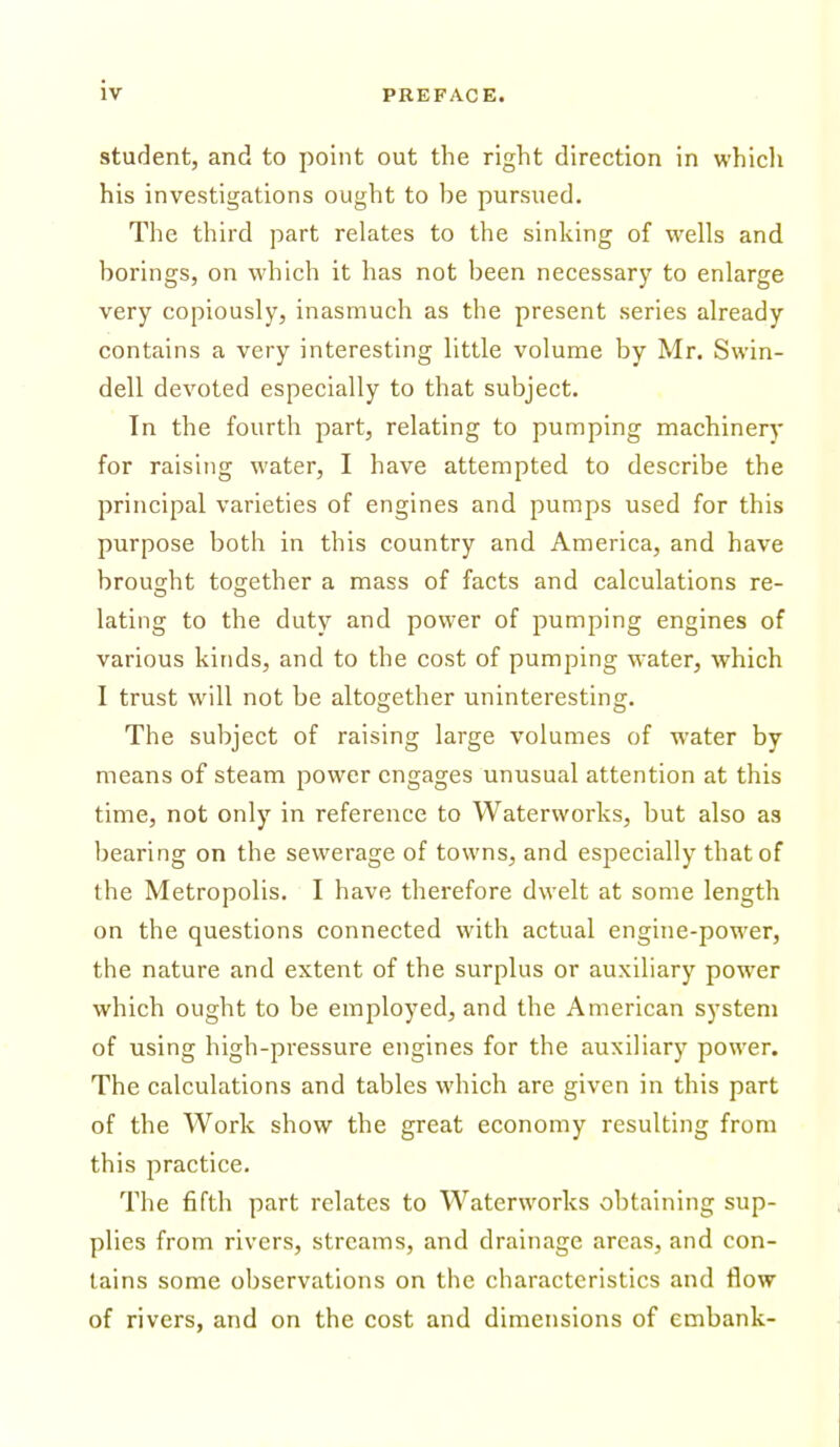 student, and to point out the right direction in whicli his investigations ought to be pursued. The third part relates to the sinking of wells and borings, on which it has not been necessary to enlarge very copiously, inasmuch as the present series already contains a very interesting little volume by Mr. Swin- dell devoted especially to that subject. In the fourth part, relating to pumping machinery for raising water, I have attempted to describe the principal varieties of engines and pumps used for this purpose both in this country and America, and have brou2;ht together a mass of facts and calculations re- lating to the duty and power of pumping engines of various kinds, and to the cost of pumping water, which I trust will not be altogether uninteresting. The subject of raising large volumes of water by means of steam power engages unusual attention at this time, not only in reference to Waterworks, but also as bearing on the sewerage of towns, and especially that of the Metropolis. I have therefore dwelt at some length on the questions connected with actual engine-power, the nature and extent of the surplus or auxiliary power which ought to be employed, and the American system of using high-pressure engines for the auxiliary power. The calculations and tables which are given in this part of the Work show the great economy resulting from this practice. The fifth part relates to Waterworks obtaining sup- plies from rivers, streams, and drainage areas, and con- tains some observations on the characteristics and flow of rivers, and on the cost and dimensions of embank-