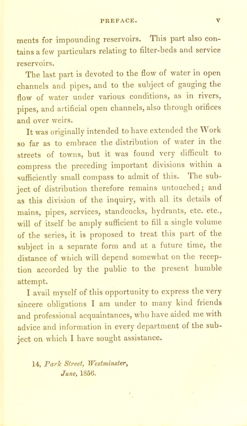 ments for impounding reservoirs. This part also con- tains a few particulars relating to filter-beds and service reservoirs. The last part is devoted to the flovr of water in open channels and pipes, and to the subject of gauging the flow of water under various conditions, as in rivers, pipes, and artificial open channels, also through orifices and over weirs. It was originally intended to have extended the Work so far as to embrace the distribution of water in the streets of towns, but it was found very difficult to compress the preceding important divisions within a sufficiently small compass to admit of this. The sub- ject of distribution therefore remains untouched; and as this division of the inquiry, with all its details of mains, pipes, services, standcocks, hydrants, etc. etc., will of itself be amply sufficient to fill a single volume of the series, it is proposed to treat this part of the subject in a separate form and at a future time, the distance of which will depend somewhat on the recep- tion accorded by the public to the present humble attempt. I avail myself of this opportunity to express the very sincere obligations I am under to many kind friends and professional acquaintances, who have aided me with advice and information in every department of the sub- ject on which I have sought assistance. 14, Farh Street, Westminster, June, 1856.