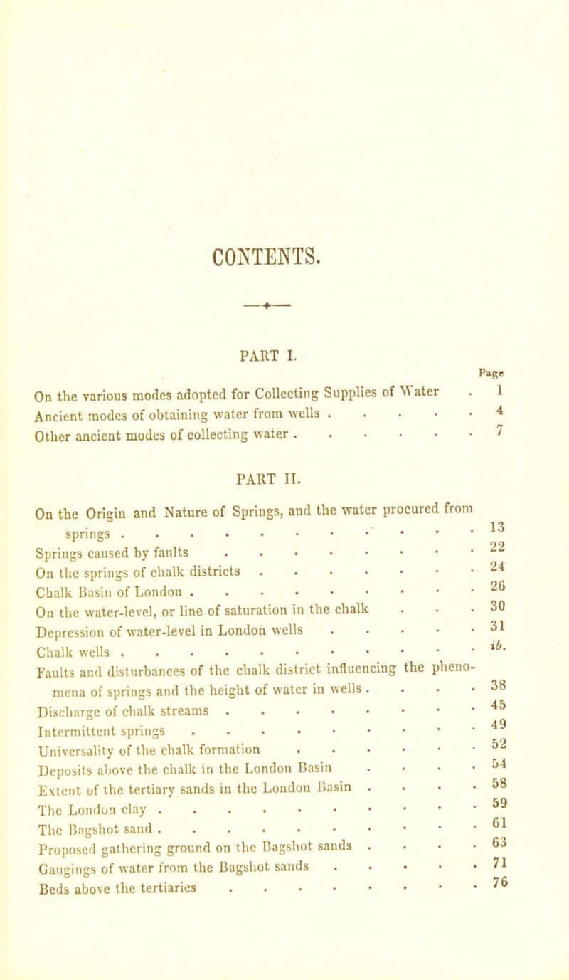 CONTENTS. PART I. On the various modes adopted for Collecting Supplies of ^Vater Ancient modes of obtaining water from wells .... Other ancient modes of collecting water Page 1 4 7 PART II. the pheno- On the Origin and Nature of Springs, and the water procured from springs . Springs caused by faults On the springs of chalk districts . . . . Chalk Basin of London On the water-level, or line of saturation in the chalk Depression of water-level in London wells Chalk wells Faults and disturbances of the chalk district influencing mena of springs and the height of water in wells . Discharge of chalk streams Intermittent springs Universality of the chalk formation Deposits aljove the chalk in the London Basin Extent of the tertiary sands in the London Basin . The London clay The Bngshot sand Proposed gathering ground on the Bagshot sands . Gaugings of water from the Bagshot sands Beds above the tertiaries 13 22 24 26 30 31 il>. 38 45 49 52 54 58 59 61 63 71 76