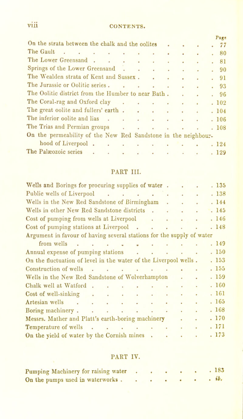 On the strata between the chalk and the oolites . . . .77 The Gault 80 The Lower Greensand ......... 81 Springs of the Lower Greensand 90 The Wealden strata of Kent and Sussex . . . , , .91 The Jurassic or Oolitic series 93 The Oolitic district from the Humber to near Bath . . . .96 The Coral-rag and Oxford clay 102 The great oolite and fullers' earth 104 The inferior oolite and lias 106 The Trias and Permian groups 108 On the permeability of the New Red Sandstone in the neighbour- hood of Liverpool 124 The Palaeozoic series . .129 PART in. Wells and Borings for procuring supplies of water .... 135 Public wells of Liverpool . . . . . . . . 138 Wells in the New Red Sandstone of Birmingham . . . .144 Wells in other New Red Sandstone districts ..... 145 Cost of pumping from wells at Liverpool ..... 146 Cost of pumping stations at Liverpool ...... 148 Argument in favour of having several stations for the supply of water from wells . . . . . . . . . .149 Annual expense of pumping stations ...... 150 On the fluctuation of level in the water of the Liverpool wells . .153 Construction of wells . . . . . . . . .155 Wells in the New Red Sandstone of Wolverhampton . . .159 Chalk well at Watford 160 Cost of well-sinking ......... 161 Artesian wells . . . . . . . . . .165 Boring machinery .......... 168 Messrs. Mather and Piatt's earth-boring machinery . . .170 Temperature of wells . . . . . . . • .171 On the yield of water by the Cornish mines 173 PART IV. Pumping Machinery for raising water 183 On the pumps used iji waterworks
