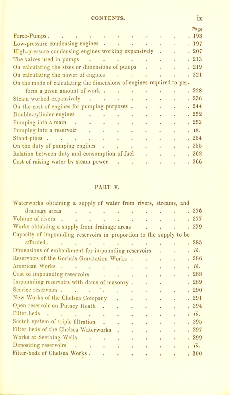 Force-Pumps 193 Low-pressure condensing engines 197 High-pressure condensing engines working expansively . . . 207 Tlie valves used in pumps ........ 213 On calculating the sizes or dimensions of pumps .... 219 On calculating the power of engines 221 On the mode of calculating the dimensions of engines required to per- form a given amount of work 228 Steam worked expansively ........ 236 On the cost of engines for pumping purposes ..... 244 Double-cylinder engines 252 Pumping into a main ......... 253 Pumping into a reservoir ib. Stand-pipes 254 On the duty of pumping engines ....... 255 Relation between duty and consumption of fuel .... 262 Cost of raising water bv steam power 266 PART V. Waterworks obtaining a supply of water from rivers, streams, and drainage areas ......... 276 Volume of rivers 277 Works obtaining a supply from drainage areas .... 279 Capacity of impounding reservoirs in proportion to the supply to be afforded 285 Dimensions of embankment for impounding reservoirs . . . ib. Reservoirs of the Gorbals Gravitation Works 286 American Works . . . ; ib. Cost of impounding reservoirs ....... 288 Impounding reservoirs with dams of masonry ... . 289 Service reservoirs . . . 290 New Works of the Chelsea Company 291 Open reservoir on Putney Heath 294 Filter-beds ib. Scotch system of triple filtration 295 Filter-beds of the Chelsea Waterworks 297 Works at Seething Wells 299 Depositing reservoirs ......... ib. Filter-bedi of Chelsea Works 300