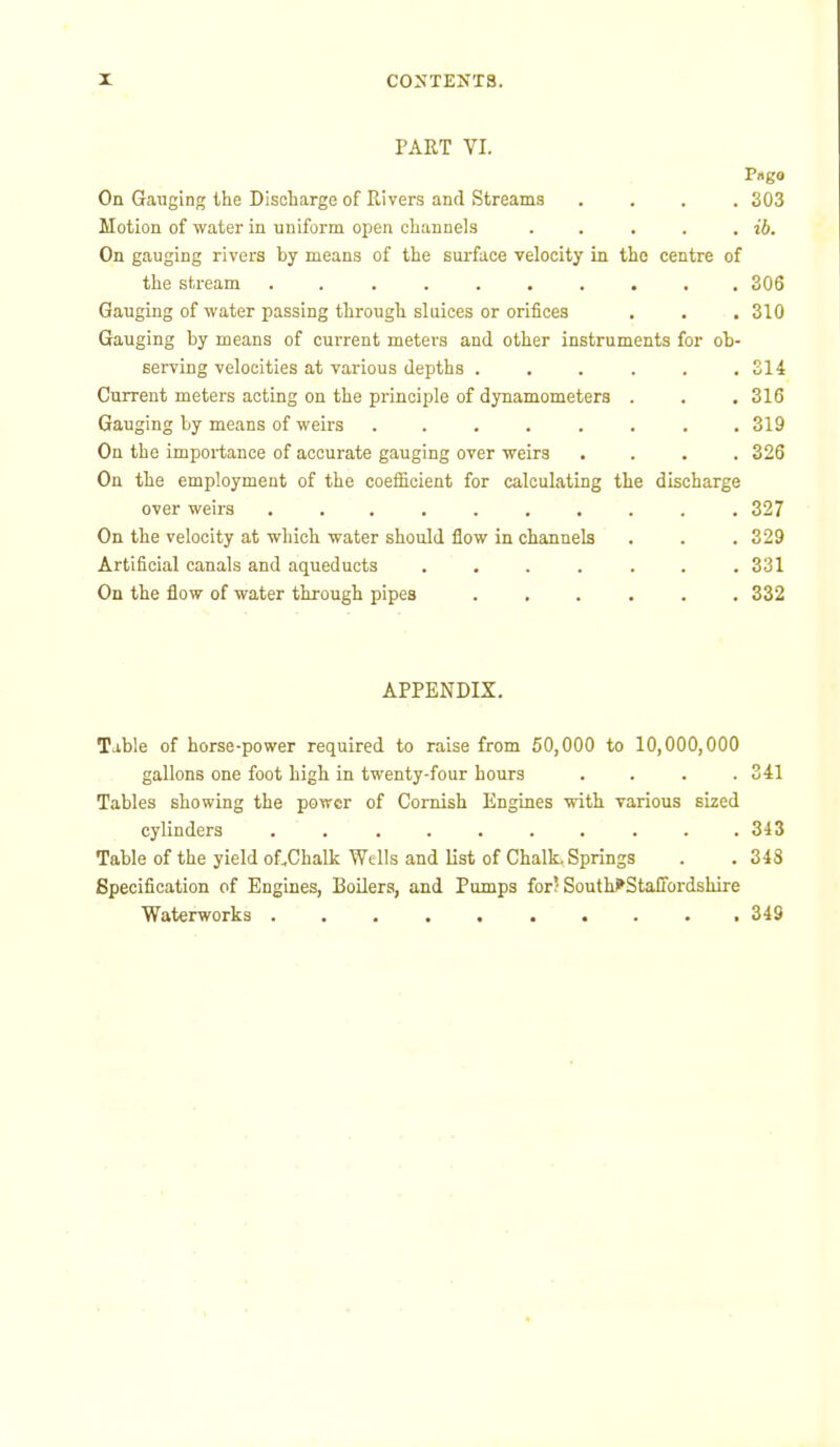PART VI. P«g« On Gauging the Discharge of Rivers and Streams .... 303 Motion of water in uniform open channels . . . . . ib. On gauging rivers by means of the surface velocity in the centre of the stream .......... 306 Gauging of water passing through sluices or orifices . . , 310 Gauging by means of current meters and other instruments for ob- serving velocities at various depths ...... 314 Current meters acting on the principle of dynamometers . . , 316 Gauging by means of weirs . . . . . . . .319 On the importance of accurate gauging over weirs .... 326 On the employment of the coefficient for calculating the discharge over weirs .......... 327 On the velocity at which water should flow in channels . . . 329 Artificial canals and aqueducts ....... 331 On the flow of water through pipes ...... 332 APPENDIX. Table of horse-power required to raise from 50,000 to 10,000,000 gallons one foot high in twenty-four hours .... 341 Tables showing the power of Cornish Engines with various sized cylinders .......... 343 Table of the yield of.Chalk Wells and list of Chalk. Springs . .343 Specification of Engines, Boilers, and Pumps for; South^StalTordshire Waterworks .......... 349