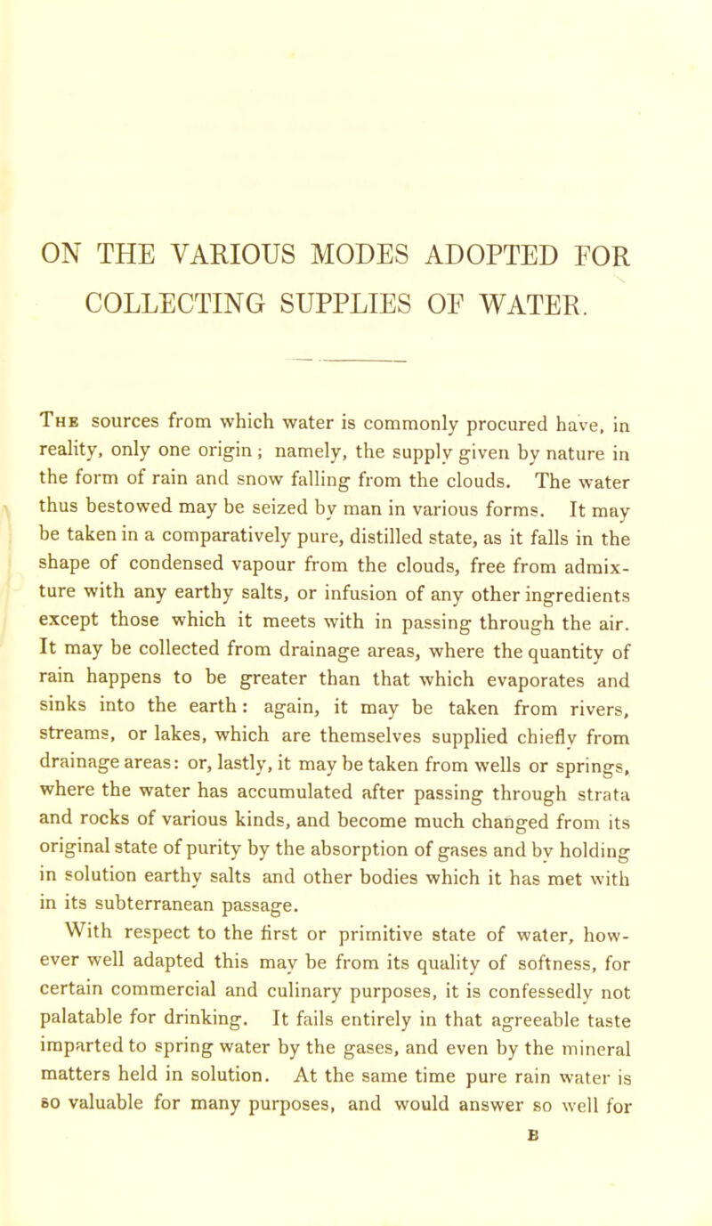 COLLECTING SUPPLIES OE WATER. The sources from which water is commonly procured have, in reaHty, only one origin ; namely, the supply given by nature in the form of rain and snow falling from the clouds. The water > thus bestowed may be seized by man in various forms. It may be taken in a comparatively pure, distilled state, as it falls in the shape of condensed vapour from the clouds, free from admix- ture with any earthy salts, or infusion of any other ingredients except those which it meets with in passing through the air. ' It may be collected from drainage areas, where the quantity of rain happens to be greater than that which evaporates and sinks into the earth: again, it may be taken from rivers, streams, or lakes, which are themselves supplied chieflv from drainage areas: or, lastly, it may be taken from wells or springs, where the water has accumulated after passing through strata and rocks of various kinds, and become much changed from its original state of purity by the absorption of gases and bv holding in solution earthy salts and other bodies which it has met with in its subterranean passage. With respect to the first or primitive state of water, how- ever well adapted this may be from its quality of softness, for certain commercial and culinary purposes, it is confessedly not palatable for drinking. It fails entirely in that agreeable taste imparted to spring water by the gases, and even by the mineral matters held in solution. At the same time pure rain water is BO valuable for many purposes, and would answer so well for B
