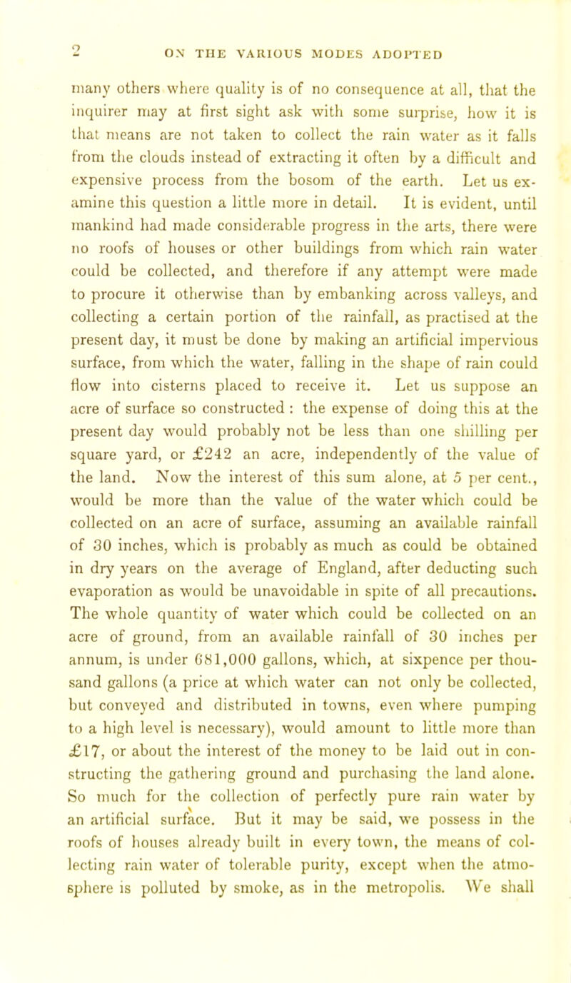 many others where quality is of no consequence at all, that the inquirer may at first sight ask with some surprise, how it is that means are not taken to collect the rain water as it falls from the clouds instead of extracting it often by a difficult and expensive process from the bosom of the earth. Let us ex- amine this question a little more in detail. It is evident, until mankind had made considerable progress in the arts, there were no roofs of houses or other buildings from which rain water could be collected, and therefore if any attempt were made to procure it otherwise than by embanking across valleys, and collecting a certain portion of the rainfall, as practised at the present day, it must be done by making an artificial impervious surface, from which the water, falling in the shape of rain could flow into cisterns placed to receive it. Let us suppose an acre of surface so constructed : the expense of doing this at the present day would probably not be less than one shilling per square yard, or £242 an acre, independently of the value of the land. Now the interest of this sum alone, at 5 per cent., would be more than the value of the water which could be collected on an acre of surface, assuming an available rainfall of 30 inches, which is probably as much as could be obtained in dry years on the average of England, after deducting such evaporation as would be unavoidable in spite of all precautions. The whole quantity of water which could be collected on an acre of ground, from an available rainfall of 30 inches per annum, is under 681,000 gallons, which, at sixpence per thou- sand gallons (a price at which water can not only be collected, but conveyed and distributed in towns, even where pumping to a high level is necessary), would amount to little more than £\7, or about the interest of the money to be laid out in con- structing the gathering ground and purchasing the land alone. So much for the collection of perfectly pure rain water by an artificial surface. But it may be said, we possess in the i roofs of houses already built in every town, the means of col- lecting rain water of tolerable purity, except wlien the atmo- Bphcre IS polluted by smoke, as in the metropolis. We shall