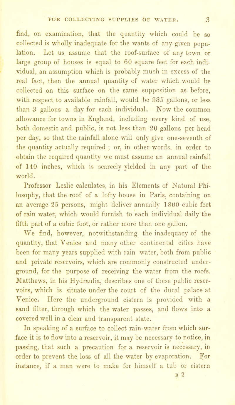 find, on examination, that the quantity which could be so collected is wholly inadequate for the wants of any given popu- lation. Let us assume that the roof-surface of any town or large group of houses is equal to 60 square feet for each indi- vidual, an assumption whicli is probably much in excess of the real fact, then the annual quantity of water which would be collected on this surface on the same supposition as before, with respect to available rainfall, would be 935 gallons, or less than 3 gallons a day for each individual. Now the common allowance for towns in England, including every kind of use, both domestic and public, is not less tlian 20 gallons per head per day, so that the rainfall alone will only give one-seventh of the quantity actually required ; or, in other words, in order to obtain the required quantity we must assume an annual rainfall of 140 inches, which is scarcely yielded in any part of the world. Professor Leslie calculates, in his Elements of Natural Phi- losophy, that the roof of a lofty house in Paris, containing on an average 25 persons, might deliver annually 1800 cubic feet of rain water, which would furnish to each individual daily the fifth part of a cubic foot, or rather more than one gallon. We find, however, notwithstanding the inadequacy of the quantity, that Venice and many other continental cities have been for many years supplied with rain water, both from public and private reservoirs, which are commonly constructed under- ground, for the purpose of receiving the water from the roofs. Matthews, in his Hydraulia, describes one of these public reser- voirs, which is situate under the court of the ducal palace at Venice. Here the underground cistern is provided with a sand filter, through vs'hich the water passes, and flows into a covered well in a clear and transparent state. In speaking of a surface to collect rain-water from which sur- face it is to flow into a reservoir, it may be necessary to notice, in passing, that such a precaution for a reservoir is necessary, in order to prevent the loss of all the water by evaporation. For instance, if a man were to make for himself a tub or cistern B 2