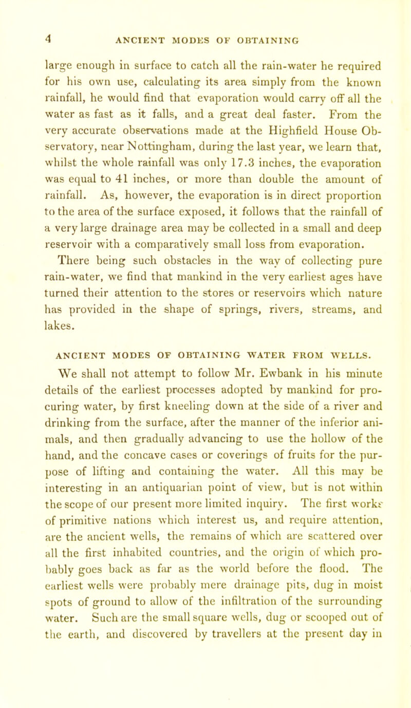 large enough in surface to catch all the rain-water he required for his own use, calculating its area simply from the known rainfall, he would find that evaporation would carry off all the water as fast as it falls, and a great deal faster. From the very accurate observations made at the Highfield House Ob- servatory, near Nottingham, during the last year, we learn that, whilst the whole rainfall was only 17.3 inches, the evaporation was equal to 41 inches, or more than double the amount of rainfall. As, however, the evaporation is in direct proportion to the area of the surface exposed, it follows that the rainfall of a very large drainage area may be collected in a small and deep reservoir with a comparatively small loss from evaporation. There being such obstacles in the way of collecting pure rain-water, we find that mankind in the very earliest ages have turned their attention to the stores or reservoirs which nature has provided in the shape of springs, rivers, streams, and lakes. ANCIENT MODES OF OBTAINING WATER FROM WELLS. We shall not attempt to follow Mr. Ewbank in his minute details of the earliest processes adopted by mankind for pro- curing water, by first kneeling down at the side of a river and drinking from the surface, after the manner of the inferior ani- mals, and then gradually advancing to use the hollow of the hand, and the concave cases or coverings of fruits for the pur- pose of lifting and containing the water. All this may be interesting in an antiquarian point of view, but is not within the scope of our present more limited inquiry. The first workt of primitive nations which interest us, and require attention, are the ancient wells, the remains of which are scattered over all the first inhabited countries, and the origin of which pro- bably goes back as far as the world before the flood. The earliest wells were probably mere drainage pits, dug in moist spots of ground to allow of the infiltration of the surrounding water. Such are the small square wells, dug or scooped out of the earth, and discovered by travellers at the present day in