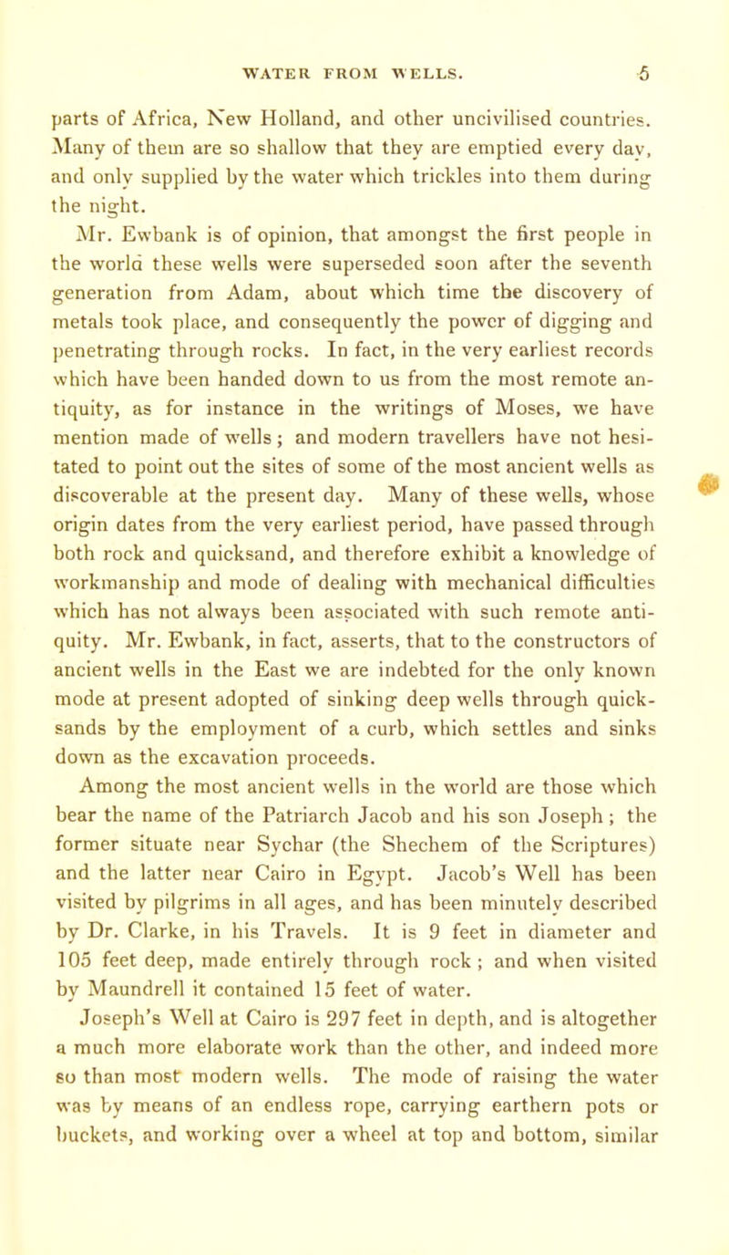 parts of Africa, New Holland, and other uncivilised countries. Many of them are so shallow that they are emptied every dav, and only supplied by the water which trickles into them during the night. Mr. Ewbank is of opinion, that amongst the first people in the world these wells were superseded soon after the seventh generation from Adam, about which time the discovery of metals took place, and consequently the power of digging and penetrating through rocks. In fact, in the very earliest records which have been handed down to us from the most remote an- tiquity, as for instance in the writings of Moses, we have mention made of wells ; and modern travellers have not hesi- tated to point out the sites of some of the most ancient wells as discoverable at the present day. Many of these wells, whose origin dates from the very earliest period, have passed through both rock and quicksand, and therefore exhibit a knowledge of workmanship and mode of dealing with mechanical difficulties which has not always been associated with such remote anti- quity. Mr. Ewbank, in fact, asserts, that to the constructors of ancient wells in the East we are indebted for the only known mode at present adopted of sinking deep wells through quick- sands by the employment of a curb, which settles and sinks down as the excavation proceeds. Among the most ancient wells in the world are those which bear the name of the Patriarch Jacob and his son Joseph; the former situate near Sychar (the Shechem of the Scriptures) and the latter near Cairo in Egypt. Jacob's Well has been visited by pilgrims in all ages, and has been minutely described by Dr. Clarke, in his Travels. It is 9 feet in diameter and 105 feet deep, made entirely through rock ; and when visited by Maundrell it contained 15 feet of water. Joseph's Well at Cairo is 297 feet in depth, and is altogether a much more elaborate work than the other, and indeed more so than most modern wells. The mode of raising the water was by means of an endless rope, carrying earthern pots or buckets, and working over a wheel at top and bottom, similar