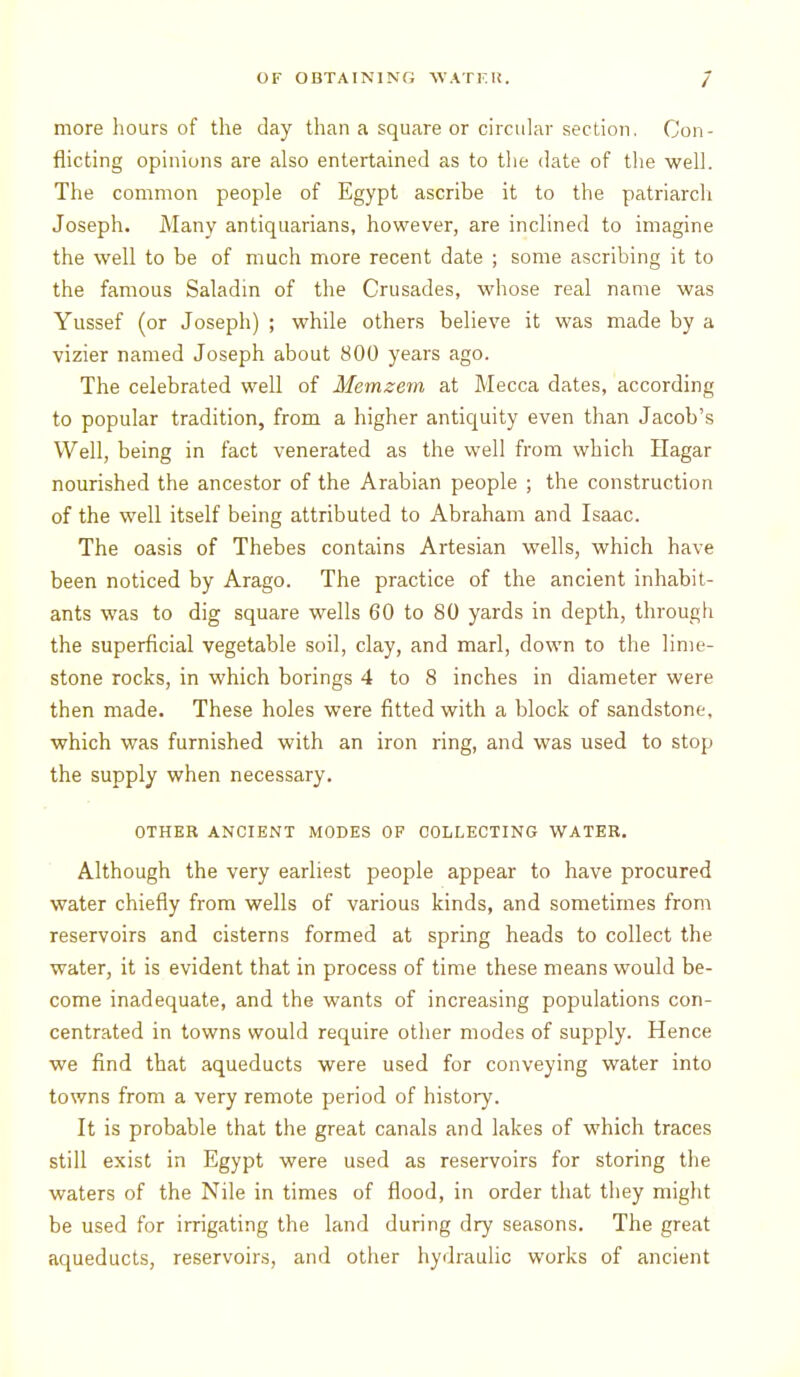 more hours of the day than a square or circular section. Con- flicting opinions are also entertained as to the date of the well. The common people of Egypt ascribe it to the patriarch Joseph. Many antiquarians, however, are inclined to imagine the well to be of much more recent date ; some ascribing it to the famous Saladin of the Crusades, whose real name was Yussef (or Joseph) ; while others believe it was made by a vizier named Joseph about 800 years ago. The celebrated well of Memzem at Mecca dates, according to popular tradition, from a higher antiquity even than Jacob's Well, being in fact venerated as the well from which Hagar nourished the ancestor of the Arabian people ; the construction of the well itself being attributed to Abraham and Isaac. The oasis of Thebes contains Artesian wells, which have been noticed by Arago. The practice of the ancient inhabit- ants was to dig square wells 60 to 80 yards in depth, through the superficial vegetable soil, clay, and marl, down to the lime- stone rocks, in which borings 4 to 8 inches in diameter were then made. These holes were fitted with a block of sandstone, which was furnished with an iron ring, and was used to stop the supply when necessary. OTHER ANCIENT MODES OF COLLECTING WATER, Although the very earliest people appear to have procured water chiefly from wells of various kinds, and sometimes from reservoirs and cisterns formed at spring heads to collect the water, it is evident that in process of time these means would be- come inadequate, and the wants of increasing populations con- centrated in towns would require other modes of supply. Hence we find that aqueducts were used for conveying water into towns from a very remote period of history. It is probable that the great canals and lakes of which traces still exist in Egypt were used as reservoirs for storing tlie waters of the Nile in times of flood, in order that they might be used for irrigating the land during dry seasons. The great aqueducts, reservoirs, and other hydraulic works of ancient