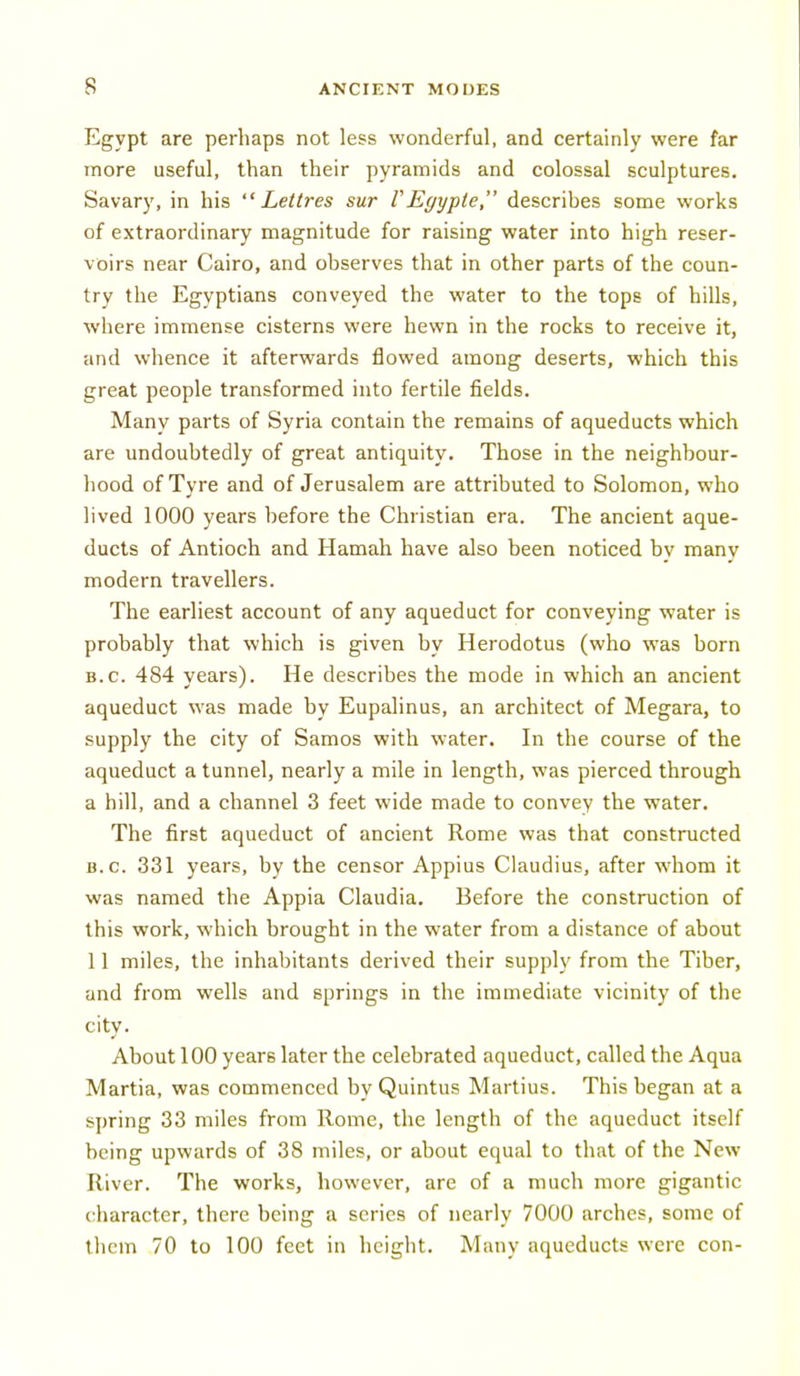 Egypt are perhaps not less wonderful, and certainly were far more useful, than their pyramids and colossal sculptures. Savary, in his Lettres sur VEgypte, describes some works of extraordinary magnitude for raising water into high reser- voirs near Cairo, and observes that in other parts of the coun- try the Egyptians conveyed the water to the tops of hills, where immense cisterns were hewn in the rocks to receive it, and whence it afterwards flowed among deserts, which this great people transformed into fertile fields. Many parts of Syria contain the remains of aqueducts which are undoubtedly of great antiquity. Those in the neighbour- hood of Tyre and of Jerusalem are attributed to Solomon, who lived 1000 years before the Christian era. The ancient aque- ducts of Antioch and Hamah have also been noticed by many modern travellers. The earliest account of any aqueduct for conveying water is probably that which is given by Herodotus (who was born B.C. 484 years). He describes the mode in which an ancient aqueduct was made by Eupalinus, an architect of Megara, to supply the city of Samos with water. In the course of the aqueduct a tunnel, nearly a mile in length, was pierced through a hill, and a channel 3 feet wide made to convey the water. The first aqueduct of ancient Rome was that constructed B.C. 331 years, by the censor Appius Claudius, after whom it was named the Appia Claudia. Before the construction of this work, which brought in the water from a distance of about 11 miles, the inhabitants derived their supply from the Tiber, and from wells and springs in the immediate vicinity of the city. About 100 years later the celebrated aqueduct, called the Aqua Martia, was commenced by Quintus Martius. This began at a spring 33 miles from Rome, the length of the aqueduct itself being upwards of 38 miles, or about equal to that of the New River. The works, however, are of a much more gigantic character, there being a series of nearly 7000 arches, some of them 70 to 100 feet in height. Many aqueducts were con-