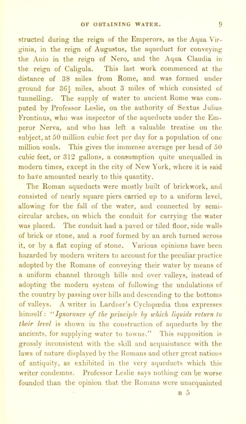 structed during the reign of the Emperors, as the Aqua Vir- ginia, in the reign of Augustus, the aqueduct for conveying the Anio in the reign of Nero, and the Aqua Claudia in the reign of Cahgula. This last work commenced at the distance of 38 miles from Rome, and was formed under ground for 36^ miles, about 3 miles of which consisted of tunnelling. The supply of water to ancient Rome was com- puted by Professor Leslie, on the authority of Sextus Julius Frontinus, who was inspector of the aqueducts under the Em- peror Nerva, and who has left a valuable treatise on the subject, at 50 million cubic feet per day for a population of one million souls. This gives the immense average per head of 50 cubic feet, or 312 gallons, a consumption quite unequalled in modern times, except in the city of New York, where it is said to have amounted nearly to this quantity. The Roman aqueducts were mostly built of brickwork, and consisted of nearly square piers carried up to a uniform level, allowing for the fall of the water, and connected by semi- circular arches, on which the conduit for carrying the water was placed. The conduit had a paved or tiled floor, side walls of brick or stone, and a roof formed by an arch turned across it, or by a fiat coping of stone. Various opinions have been hazarded by modern writers to account for the peculiar practice adopted by the Romans of conveying their water by means of a uniform channel through hills and over valleys, instead of adopting the modern system of following the undulations of the country by passing over hills and descending to the bottoms of valleys. A writer in Lardner's Cycloposdia thus expresses himself: Ignorance of the principle by which liquids return to their level is shown in the construction of aqueducts by the ancients, for supplying water to towns. This supposition is grossly inconsistent with the skill and acquaintance with the laws of nature displayed bv the Romans and other great nations of antiquity, as exhibited in the very aqueducts which this writer condemns. Professor Leslie says nothing can be worse founded than the opinion that the Romans were unacquainted B 5