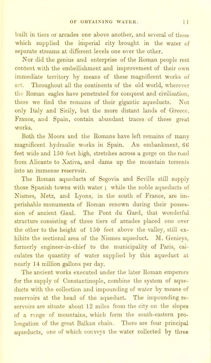 built in tiers or arcades one above another, and several of those which supplied the imperial city brought in the water of separate streams at different levels one over the other. Nor did the genius and enterprise of the Roman people rest content with the embellishment and improvement of their own immediate territory by means of these magnificent works of art. Throughout all the continents of the old world, wherever the Roman eagles have penetrated for conquest and civilisation, there we find the remams of their gigantic aqueducts. Not only Italy and Sicily, but the more distant lands of Greece, France, and Spain, contain abundant traces of these great works. Both the Moors and the Romans have left remains of many magnificent hydraulic works in Spain. An embankment, 6G feet wide and 150 feet high, stretches across a gorge on the road from Alicante to Xativa, and dams up the mountain torrents into an immense reservoir. The Roman aqueducts of Segovia and Seville still supply those Spanish towns with water ; while the noble aqueducts of Nismes, Metz, and Lyons, in the south of France, are im- perishable monuments of Roman renown during their posses- sion of ancient Gaul. The Pont du Gard, that wonderful structure consisting of three tiers of arcades placed one over the other to the height of 150 feet above the valley, still ex- hibits the sectional area of the Nismes aqueduct. M. Genieys, formerly engineer-in-chief to the municipality of Paris, cal- culates the quantity of water supplied by this aqueduct at nearly 14 million gallons per day. The ancient works executed under the later Roman emperors for the supply of Constantinople, combine the system of aque- ducts with the collection and impounding of water by means of reservoirs at the head of the aqueduct. The impounding re- servoirs are situate about 12 miles from the city on the slopes of a range of mountains, which form the south-eastern pro- longation of the great Balkan chain. There are four principal aqueducts, one of which conveys the water collected by three