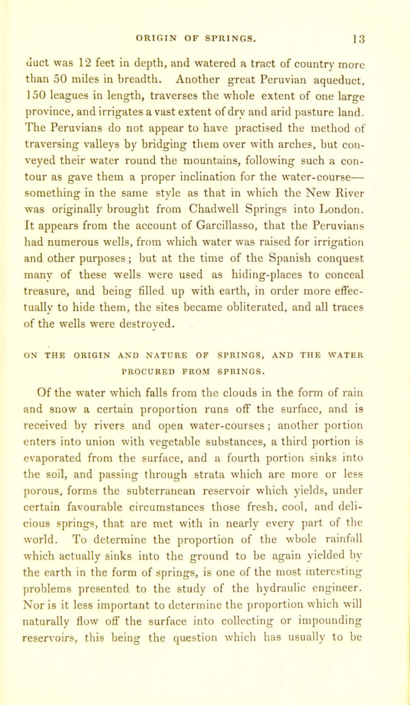 tiuct was 12 feet in depth, and watered a tract of country more than 50 miles in breadth. Another great Peruvian aqueduct, 150 leagues in length, traverses the whole extent of one large province, and irrigates a vast extent of dry and arid pasture land. The Peruvians do not appear to have practised the method of traversing valleys by bridging them over with arches, but con- veyed their water round the mountains, following such a con- tour as gave them a proper inclination for the water-course— something in the same style as that in which the New River was originally brought from Chadwell Springs into London. It appears from the account of Garcillasso, that the Peruvians had numerous wells, from which water was raised for irrigation and other purposes; but at the time of the Spanish conquest many of these wells were used as hiding-places to conceal treasure, and being filled up with earth, in order more effec- tually to hide them, the sites became obliterated, and all traces of the wells were destroved. ON THE ORIGIN AND NATURE OF SPRINGS, AND THE WATER PROCURED FROM SPRINGS. Of the water which falls from the clouds in the form of rain and snow a certain proportion runs off the surface, and is received by rivers and open water-courses; another portion enters into union with vegetable substances, a third portion is evaporated from the surface, and a fourth portion sinks into the soil, and passing through strata which are more or less porous, forms the subterranean reservoir which yields, under certain favourable circumstances those fresh, cool, and deli- cious springs, that are met with in nearly every part of the world. To determine the proportion of the whole rainfall which actually sinks into the ground to be again yielded by the earth in the form of springs, is one of the most interesting problems presented to the study of the hydraulic engineer. Nor is it less important to determine the proportion which will naturally flow off the surface into collecting or impounding reservoirs, this being the question which has usually to be