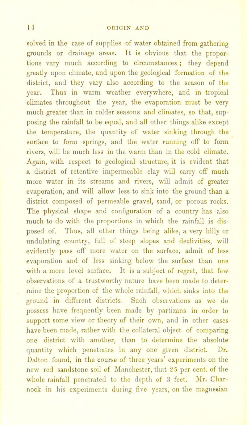 solved in the case of supplies of water obtained from gathering grounds or drainage areas. It is obvious that the propor- tions vary much according to circumstances ; they depend greatly upon climate, and upon the geological formation of the district, and they vary also according to the season of the year. Thus in vt^arm weather everywhere, and m tropical climates throughout the year, the evaporation must be very much greater than in colder seasons and climates, so that, sup- posing the rainfall to be equal, and all other things alike except the temperature, the quantity of water sinking through the surface to form springs, and the water running off to form rivers, will be much less in the warm than in the cold climate. Again, with respect to geological structure, it is evident that a district of retentive impermeable clay will carry off much more water in its streams and rivers, will admit of greater evaporation, and will allow less to sink into the ground than a district composed of permeable gravel, sand, or porous rocks. The physical shape and configuration of a country has also much to do with the proportions in which the rainfall is dis- posed of. Thus, all other things being alike, a very hilly or undulating country, full of steep slopes and declivities, will evidently pass off more water on the surface, admit of less evaporation and of less sinking below the surface than one with a more level surface. It is a subject of regret, that few observations of a trustworthy nature have been made to deter- mine the proportion of the whole rainfall, wliich sinks into the ground in different districts. Such observations as we do possess have frequently been made by partizans in order to support some view or theory of tlieir own, and in other cases have been made, rather with the collateral object of comparing one district with another, than to determine the absolute quantity which penetrates in any one given district. Dr. Dalton found, in the course of three years' exi)eriments on the new red sandstone soil of Manchester, lliat 2.) per cent, of the whole rainfall penetrated to the depth of 3 feet. Mr. Cliar- nock in his experiments during five years, on the magiieaian