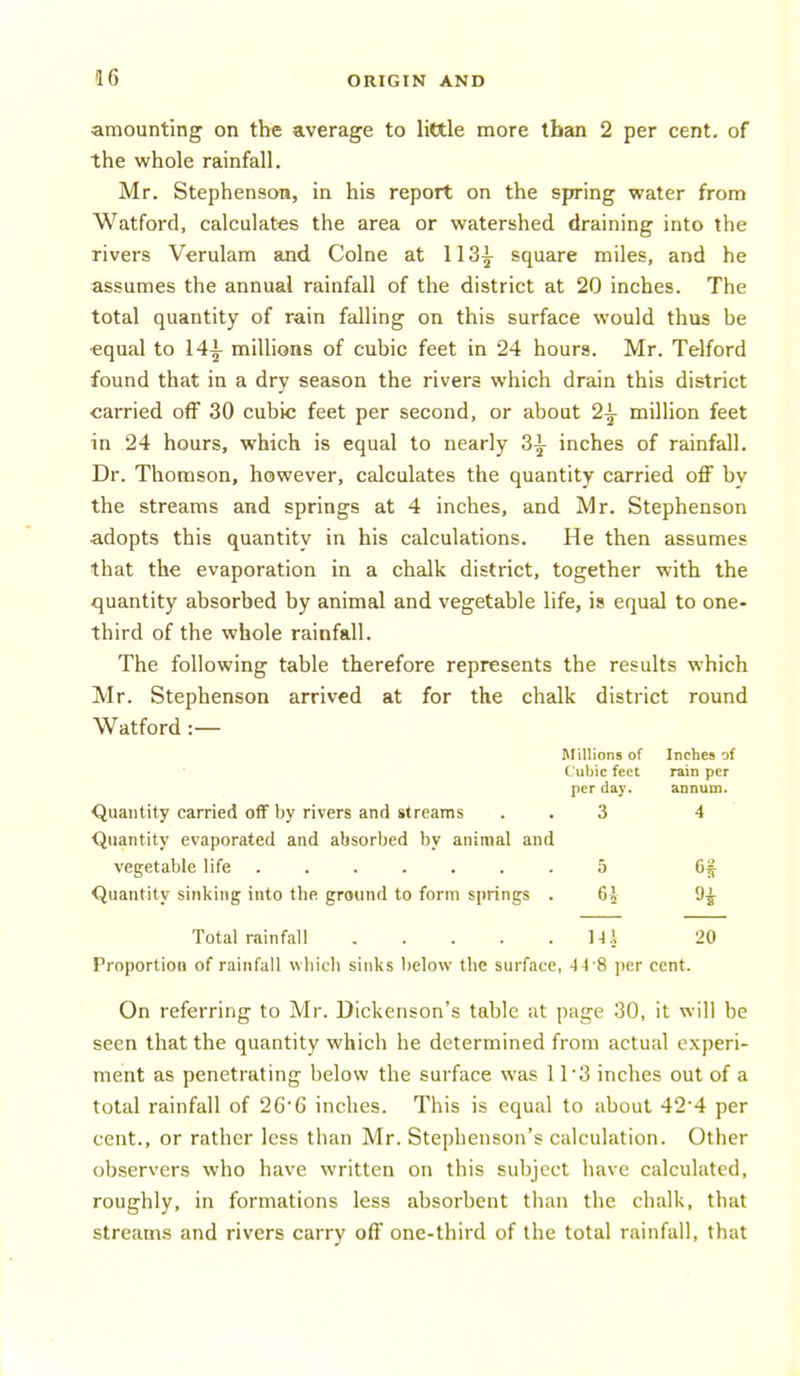 amounting on the average to little more than 2 per cent, of the whole rainfall. Mr. Stephenson, in his report on the spring water from Watford, calculates the area or watershed draining into the rivers Verulam and Colne at 113^^ square miles, and he assumes the annual rainfall of the district at 20 inches. The total quantity of rain falling on this surface would thus be equal to 14-i- millions of cubic feet in 24 hours. Mr. Telford found that in a dry season the rivers which drain this district carried off 30 cubic feet per second, or about 2^ million feet in 24 hours, which is equal to nearly 3^ inches of rainfall. Dr. Thomson, however, calculates the quantity carried off by the streams and springs at 4 inches, and Mr. Stephenson adopts this quantity in his calculations. He then assumes that the evaporation in a chalk district, together with the quantity absorbed by animal and vegetable life, is equal to one- third of the whole rainfall. The following table therefore represents the results which Mr. Stephenson arrived at for the chalk district round Watford:— Millions of Inches of Cubic feet rain per per day. annum. Quantity carried off by rivers and streams . . 3 4 Quantity evaporated and absorbed by animal and vegetable life ....... 5 6f Quantity sinking into the ground to form springs . 6i 9^ Total rainfall Mi 20 Proportion of rainfall wliicb sinks below the surface, 4i S per cent. On referring to Mr. Dickenson's table at page 30, it will be seen that the quantity which he determined from actual experi- ment as penetrating below the surface was 11*3 inches out of a total rainfall of 26'6 inches. This is equal to about 42'4 per cent., or rather less than Mr. Stephenson's calculation. Other observers who have written on this subject have calculated, roughly, in formations less absorbent tlian the chalk, that streams and rivers carry off one-third of the total rainfall, that